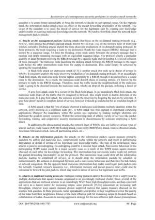 An overview of contemporary security problems in wireless mesh networks
DOI: 10.9790/2834-10617783 www.iosrjournals.org 80 | Page
assaulter is to create routes untouchable or force the network to decide on sub-optimal routes. On the opposite
hand, the information packet attacks have an effect on the packet forwarding practicality of the network. The
target of the assaulter is to cause the denial of service for the legitimate user by creating user knowledge
undeliverable or injecting malicious knowledge into the network. We tend to first think about the network layer
management packets attacks.
A. Attacks on the management packets: dashing attacks that focus on the on-demand routing protocols (e.g.,
AODV), were among the primary exposed attacks known by Hu et al. [12] on the network layer of multi-hop
wireless networks. Dashing attacks exploit the route discovery mechanism of on-demand routing protocols. In
these protocols, the node requiring a route to the destination floods the route request (RREQ) message that is
known by a sequence range. To limit the flooding, every node solely forwards the primary message that it
receives and drops remaining messages with an equivalent sequence range. The protocol specify a particular
quantity of delay between receiving the RREQ message by a specific node and forwarding it, to avoid collusion
of those messages. The malicious node launching the dashing attack forwards the RREQ message to the target
node before the other intermediate node from the supply to destination. This could simply be achieved by
ignoring the required delay.
A black hole attack (or depression attack) [13] is another attack that ends up in denial of service in
WMNs. It conjointly exploits the route discovery mechanism of on-demand routing protocols. In an exceedingly
black hole attack, the malicious node forever replies completely to a RREQ, though it should not have a sound
route to the destination. As a result, the malicious node doesn't check its routing entries; it'll forever be the
primary to reply to the RREQ message. Therefore, most the traffic inside the neighbourhood of the malicious
node is going to be directed towards the malicious node, which can drop all the packets, inflicting a denial of
service
A gray hole attack could be a variant of the black hole attack. In an exceedingly black hole attack, the
malicious node drops all the traffic that it's imagined to forward. This might result in doable detection of the
malicious node. In a gray hole attack, the someone avoids the detection by dropping the packets by selection. A
gray hole doesn't result in complete denial of service; however it should go undetected for an extended length of
time.
A Sybil attack is that the type of attack wherever a malicious node creates multiple identities within the
network, every showing as a legitimate node [14]. A Sybil attack was first exposed in distributed computing
applications wherever the redundancy within the system was exploited by making multiple identities and
dominant the goodish system resources. Within the networking state of affairs, variety of services like packet
forwarding, routing, and cooperative security mechanisms is discontinuous by someone employing a Sybil
attack.
In addition to the above-named attacks, the network layer of WMNs also are liable to various types of
attacks such as: route request (RREQ) flooding attack, route reply (RREP) loop attack, route re-direction attack,
false route fabrication attack, network partitioning attack, etc.,
B. Attacks on the information packets: the attacks on the information packets square measure primarily
launched by selfish and malicious (i.e., compromised) nodes within the network and result in performance
degradation or denial of service of the legitimate user knowledge traffic. The best of the information plane
attacks is passive eavesdropping. Eavesdropping could be a raincoat layer attack. Narcissistic behaviour of the
participating WMN nodes could be a major security issue as a result of the WMN nodes square measure
obsessed on each other for knowledge forwarding. The intermediate-hop narcissistic nodes might not perform
the packet-forwarding functionality as per the protocol. The narcissistic node could drop all the information
packets, leading to completed of service, or it should drop the information packets by selection or
indiscriminately. It's arduous to distinguish between such a narcissistic behaviour and therefore the link failure
or network congestion. On the opposite hand, malicious intermediate-hop nodes could inject junk packets into
the network. Goodish network resources (i.e., information measure and packet process time) could also be
consumed to forward the junk packets, which may result in denial of service for legitimate user traffic.
C. Attacks on multicast routing protocols: multicast routing protocols deliver knowledge from a supply node to
multiple destinations that square measure organized in an exceedingly multicast cluster. Since several of the
applications that use multicast services in an exceedingly WMN have high-throughput needs, and hop-count will
not serve as a decent metric for increasing output, some protocols [15,16] concentrate on increasing path
throughput, wherever ways square measure chosen supported metrics that square measure obsessed on the
wireless link qualities. In these protocols, nodes sporadically send probes to their neighbours to live the quality
of the links from their neighbours. Choice of the most effective path for increasing output is finished based on
collaboration of nodes. Associate in nursing aggressive strategy for the most effective path choice presumptuous
 