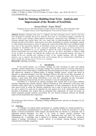 IOSR Journal of Computer Engineering (IOSR-JCE)
e-ISSN: 2278-0661, p- ISSN: 2278-8727Volume 11, Issue 2 (May. - Jun. 2013), PP 101-117
www.iosrjournals.org
www.iosrjournals.org 101 | Page
Tools for Ontology Building from Texts: Analysis and
Improvement of the Results of Text2Onto
Sonam Mittal1
, Nupur Mittal2
1
Computer Science, B.K. Birla Institute of Engineering & Technology, Pilani, Rajasthan, India
2
Computer Science, Ecole Polytechnique de l’Universit´e de Nantes, France
Abstract: Building ontologies from texts is a difficult and time-consuming process. Several tools have
been developed to facilitate this process. However, these tools are not mature enough to automate all
tasks to build a good ontology without human intervention. Among these tools, Text2Onto is a one for
learning ontology from textual data. This case study aims at understanding the architecture and
working principle of Text2Onto, analyzing the errors that Text2Onto can produce and finding a solution
to reduce human intervention as well as to improve the result of Text2Onto.Three texts of different length
were used in the experiment. Quality of Text2Onto results was assessed by comparing the entities
extracted by Text2Onto with the ones extracted manually. Some causes of errors produced by
Text2Onto were identified too. As an attempt to improve the result of Text2Onto, change discovery
feature of Text2Onto was used. Meta- model of the given text was fed to Text2Onto to obtain a POM
on top of which an ontology was built for the existing text. The meta-model ontology was aimed to
identify all the core concepts and relations as done in the manual ontology and the ultimate
objective was to improve the hierarchy of the of the ontology. The use of meta model should help to
better classify the concepts under various core concepts.
Keywords: Ontology, Text2Onto
I. Introduction
In the current scenario, use of domain ontology has been increasing. To make such domain
ontologies, general method used is extracting ontology from textual resources. It involves processing of
huge amount of texts which makes it a difficult and time-consuming task. In order to expedite the process
and support the ontogists in different phases of ontology building process, several tools based on
linguistic or statistical techniques have been developed. However, the tools are not fully automated yet.
Human intervention is required at some phases of the tools to validate the results of the tools so as to
produce a good result. Such human intervention is not only time consuming but also error-prone.
Therefore, minimizing human activities for error correction is a key for enhancing these tools.
Text2Onto is a framework for learning ontologies from textual data. It can extract different
ontology components like concepts, relations, instances, hierarchy etc from documents. It also gives some
statistical values which help to understand the importance of those components in the text. However,
users have to verify its results. We, therefore, studied this tool in order to assess how relevant its results
are and to check if its result can be improved. For this purpose, first of all, architecture and working
principles of Text2Onto were studied. Then we performed some experiments. To assess the results, we
mainly considered concepts, instances and relations. We also observed taxonomy. However, the detailed
study revolved around these three components.
II. Literature Review
This section gives brief overview of Ontology, Ontology building processes and sums up the papers [1], [3],
[4], [5], [6], [7].
2.1 Ontology
An ontology is an explicit, formal specification (i.e. machine readable) of a shared (accepted by a
group or community) conceptualization of a domain of interest [2]. It should be restricted to a given
domain of interest and therefore model concepts and relations that are relevant to a particular task or
application domain. Ontologies are built to be reused or shared anytime, anywhere and
independently of the behavior and domain of the application that uses them. The process of
instantiating the a knowledge base is referred to as ontology population whereas the automatic
support in ontology development is usually referred to as ontology learning. Ontology learning is
concerned with knowledge acquisition.
 