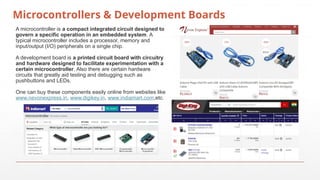 Microcontrollers & Development Boards
A microcontroller is a compact integrated circuit designed to
govern a specific operation in an embedded system. A
typical microcontroller includes a processor, memory and
input/output (I/O) peripherals on a single chip.
A development board is a printed circuit board with circuitry
and hardware designed to facilitate experimentation with a
certain microcontroller. Also there are certain hardware
circuits that greatly aid testing and debugging such as
pushbuttons and LEDs.
One can buy these components easily online from websites like
www.nevonexpress.in, www.digikey.in, www.indiamart.com,etc.
 