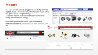Motors
The word "motor" refers to any power unit that generates
motion, that is a "prime mover", while "electric motor" refers
to a "prime mover using electricity.“
An electric motor is a device used to convert electrical
energy into mechanical energy.
One can buy them easily online from websites like
www.nevonexpress.in, www.digikey.in, www.indiamart.com
,etc.
 