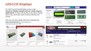 LED/LCD Displays
An LCD (Liquid Crystal Display) screen is an
electronic display module and has a wide range of
applications. A 16x2 LCD display is very basic module
and is very commonly used in various devices and
circuits.
One can buy them easily online from websites like
www.nevonexpress.in, www.digikey.in,
www.indiamart.com,etc.
 
