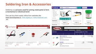 Soldering Iron & Accessories
Soldering is a process used for joining metal parts to form
a mechanical or electrical bond.
One can buy them easily online from websites like
www.nevonexpress.in, www.digikey.in, www.indiamart.com
,etc.
 