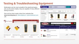 Testing & Troubleshooting Equipment
Multimeters are the most versatile of the electrical testers
and, as the name implies, they are capable of many different
testing functions.
One can buy them easily online from websites like
www.nevonexpress.in, www.digikey.in, www.indiamart.com
,etc
 