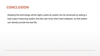 CONCLUSION
Adopting this technology will be highly useful as system can be enhanced by adding a
load output measuring system that lets user know when load collapses, so that system
can directly provide the load life.
 