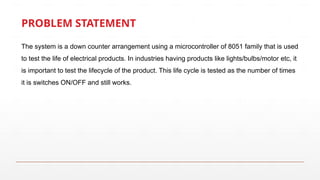 PROBLEM STATEMENT
The system is a down counter arrangement using a microcontroller of 8051 family that is used
to test the life of electrical products. In industries having products like lights/bulbs/motor etc, it
is important to test the lifecycle of the product. This life cycle is tested as the number of times
it is switches ON/OFF and still works.
 