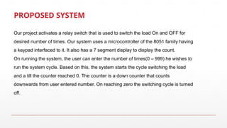 PROPOSED SYSTEM
Our project activates a relay switch that is used to switch the load On and OFF for
desired number of times. Our system uses a microcontroller of the 8051 family having
a keypad interfaced to it. It also has a 7 segment display to display the count.
On running the system, the user can enter the number of times(0 – 999) he wishes to
run the system cycle. Based on this, the system starts the cycle switching the load
and a till the counter reached 0. The counter is a down counter that counts
downwards from user entered number. On reaching zero the switching cycle is turned
off.
 