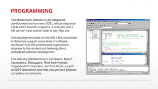 PROGRAMMING
Keil MicroVision software is an integrated
development environment (IDE), which integrated
a text editor to write programs, a compiler and it
will convert your source code to hex files too.
Keil development tools for the 8051 Microcontroller
Architecture support every level of software
developer from the professional applications
engineer to the student just learning about
embedded software development.
The industry-standard Keil C Compilers, Macro
Assemblers, Debuggers, Real-time Kernels,
Single-board Computers, and Emulators support
all 8051 derivatives and help you get your projects
completed on schedule.
 