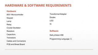 HARDWARE & SOFTWARE REQUIREMENTS
Hardware
8051 Microcontroller
Keypad
Lamp
Relay
Crystal Oscillator
Resistors
Capacitors
Transistors
Cables and Connectors
PCB and Bread Board
Transformer/Adapter
Diodes
LED
IC
Software
Keil µVision IDE
Programming Language: C
 