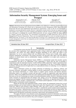 IOSR Journal of Computer Engineering (IOSR-JCE)
e-ISSN: 2278-0661, p- ISSN: 2278-8727Volume 12, Issue 3 (Jul. - Aug. 2013), PP 96-102
www.iosrjournals.org
www.iosrjournals.org 96 | Page
Information Security Management System: Emerging Issues and
Prospect
Amarachi A.A1
, Okolie S.O2
Ajaegbu C3
.
Computer Science Dept, Computer Science Dept, Computer Science Dept,
Babcock University,Nigeria Babcock University,Nigeria Babcock University,Nigeria
Abstract: Information Security Management System (ISMS) can be defined as a collection of policies concerned
with Information Technology (IT) related risks or Information Security Management (ISM). Majority of ISMS
frameworks that have been implemented and adopted by organizations, centre on the use of technology as a
medium for securing information systems. However, information security needs to become an organisation-wide
and strategic issue, taking it out of the IT domain and aligning it with the corporate governance approach. The
aim of this paper is to highlight the available ISMS frameworks, the basic concept of ISMS, the impact of ISMS
on computer networks and internet, the chronological developement of ISMS frameworks and IT Security
Management/IT Security Organization. These were accomplished through the review of existing literatures on
ISMS frameworks. In essence, it was observed that there is need for every organisation to have an information
security management system that can adequately provide reasonable assurance and support for IT applications
and business processes.
I. Introduction
A management system describes the processes, technologies and people used to emphasize and manage
the activities of an organization. Each organization builds a unique system that supports the goals of that
organization. The system will reflect different disciplines depending on the values and culture of the
organization. So, we see systems defined with very different areas of focus such as health, safety, quality,
enterprise management, environment, web content, personnel, risk and many other topics; and with different
emphasis on security factors such as confidentiality, integrity, availability, or on topics such as privacy or
product assurance.
Information Security Management System (ISMS) is a documented system that provides security
for information and data in an organization. Every organization is faced with the task of providing a
comprehensive plan for information security. Caralli & Wilson (2004), opined that “modern organizations have
a huge challenge on their hands as they must secure the organization in the face of increasing complexity,
uncertainty, and interconnection brought about by an unprecedented reliance on technology vis-à-vis legislative
policies on security”.
Today‟s information systems are complex collections of technology (i.e., hardware, software, and
firmware), processes, and people, working together to provide organizations with the capability to process,
store, and transmit information in a timely manner to support various missions and business functions.
Information needs to be available, accurate and up-to-date to enable an organization make good business
decisions. While various ISMS frameworks have been implemented and adopted by organizations, the focus has
been more on the use of technology as a means of securing information systems. However, information security
needs to become an organisation-wide and strategic issue, taking it out of the information technology (IT)
domain and aligning it with the corporate governance approach. Furthermore, an algorithm-based ISMS model
demonstrating ITGC concepts, is proposed with a more human-centred approach, in order to achieve a more
efficient guide to information security management.
Despite the fact that each organization builds a unique system, the management systems have several
common elements, and are based around an improvement cycle. One frequently used is the popular “Plan-Do-
Check-Act” (PDCA) cycle lectured in Japan (Deming, 1950). This cycle is used as a guide in planning the
action of what needs to be done and how best to go about it, establish the controls needed, monitor progression,
and improve the system - taking preventive and corrective actions and pointing out areas for improvement. The
analysis of management systems has shown that there are various common elements including policy, planning,
implementation and operation, performance assessment, improvement, and management review.
This paper will present a near exhaustive review of management systems for information security using
resources provided by various researchers in the field of ISMS. It will also provide an introductory motivation;
showing where security risks arise and how they can be managed in organizations.
Submitted date 20 June 2013 Accepted Date: 25 June 2013
 