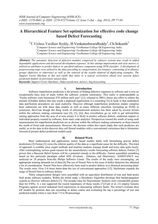IOSR Journal of Computer Engineering (IOSR-JCE)
e-ISSN: 2278-0661, p- ISSN: 2278-8727Volume 12, Issue 5 (Jul. - Aug. 2013), PP 77-84
www.iosrjournals.org
www.iosrjournals.org 77 | Page
A Hierarchical Feature Set optimization for effective code change
based Defect Forecasting
1
T.Vishnu Vardhan Reddy, H.VenkateshwaraReddy2
, Ch.Srikanth3
1
Computer Science and Engineering/ Vardhaman College Of Engineering, India
2
Computer Science and Engineering/ Vardhaman College Of Engineering, India
3
Computer Science and Engineering/ Vardhaman College Of Engineering, India
Abstract: The automatic detection of defective modules comprised by software systems may result in added
dependable applications and decreased development expenses. In this attempt improvement and style metrics is
utilized as attributes to predict defects in specified software component using SVM classifier. A development of
preprocessing steps were utilized to the data preceding to categorization, for instance, contrasting of in alliance
groups (defective or otherwise) as well as the removal of the sizable numeral of duplicating examples. The
Support Vector Machine in this test yields that miles to a typical correctness ahead over present defect
prediction models on previously unseen data.
Keywords: Support Vector Machines, Defect prediction, metrics, bug forecasting.
I. Introduction
Software imperfection prediction is the process of finding defective segments in software and is now an
exceptionally busy area of study within the software creation community. This really is understandable as
"Faulty software costs businesses $78 million each year" ([1], released in 2001), hence any effort to reduce the
amount of hidden defects that stay inside a deployed organization is a rewarding Try.Is book in that methodical
data purification procedures are used explicitly. Discover although imperfection prediction studies comprise
been authorized out with these data models as well as many different classifiers (including an SVM) in
yesteryear, this.Even though the thing worth of aforementioned analytics has been asked by several writers
within the software making community (see [4], [5], [6]), they nevertheless go on with to get utilized.Data
mining approaches from the area of ai now ensure it is likely to predict software defects; undesired outputs or
individual property created by software, from static code analytics. Perspectives toward the worth of using such
measurements for imperfection prediction are as diverse within the software making community as these toward
the worth of fixed code measurements. However, the decision within this report imply that such predictors are
useful, as in the data in this discover they call flawed modules with a conventional correctness that is kilometers
forward of present defect prediction models used.
II. Related Work
Most mathematical and applications metric based models battle with formulating precise defect
predictions [3].Fenton [3] views the inferior quality of the data as a significant cause for the difficulty. This kind
of approach is credible since expert methods and machine students manage doubt and noisy data quite nicely.
After contemplating various good reasons for the unsatisfactory results forecasting software defects, Fenton [3]
proves that a Bayesian Belief System will be a potential remedy to the difficulty. Fenton assembled something
based on this particular paradigm called AID, (Evaluate , Enhance, and Determine).. ASSISTANCE was
analyzed on 28 projects from-the Philips Software Center. The results of the study were encouraging, yet
appropriate training demands lot of data [4].The use of Neural Nets to the issue of defect detection has obtained
a lot of consideration. Neural Nets have effectively been used to predict defects in-a chemical processing plant.
The results were 10-to 2-0 times better-than the use of conventional approaches [12]. Hochmann expands the
usage of Neural Nets to software defects
Thirty categorization designs were assembled with an equivalent distribution of non and fault prone
fault prone software modules. Within the initial study, a Hereditary Algorithm develops best backpropagation
systems to discover software defects [7]. The mistake rates for Discriminate Analysis were considerably greater
than for ENNs. A z test supported the record importance of those results [7].Evett et al. [1] employ Genetic
Programs against several industrial level repositories in forecasting software faults. The writer's evaluate their
GP models by position data sets according to defect counts and evaluating the top n percentage of real and
predicted models where n runs from 7-5 to 90 percentage
 