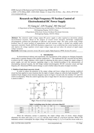 IOSR Journal of Mechanical and Civil Engineering (IOSR-JMCE)
e-ISSN: 2278-1684,p-ISSN: 2320-334X, Volume 12, Issue 6 Ver. II (Nov. - Dec. 2015), PP 87-90
www.iosrjournals.org
DOI: 10.9790/1684-12628790 www.iosrjournals.org 87 | Page
Research on High Frequency PI Section Control of
Electrochemical DC Power Supply
FU Gang-jie1
, LIN Yu-qing1
, MU Hai-wei2
(1.Department of Electrical Engineering and Information, Northeast PetroleumUniversity ,
Heilongjiang Daqing, 163318, China；
2.Department of Electronic Science,Northeast Petroleum University,
Heilongjiang Daqing, 163318, China)
Abstract: The relatively stable voltage output DC power supply is often required in electrolytic plating
electrochemical reactions. Based on the analysis of several circuit structures, full-bridge configuration
electromagnetic isolation has advantages in efficiency and pressure range. The entire system using voltage
feedback loop PI control method of segmentation and the pressure range is divided into multiple parts
separately controlled. Finally, MATLAB simulation comparison, it was verified that this control method can not
only improve the voltage regulator circuit output voltage range and can reduce the amount of ripple output
voltage waveform.
Keywords: Full-bridge converter circuit, DC power supply, High-frequency PWM; Section PI control
I. Introduction
In electrochemical industry and experiments, the concentration of the solution are changing frequently
which leads to constant changes of the solution conductivity [1]
. The traditional DC-DC converter has the ability
to achieve the DC voltage regulator, while simply by adjusting the duty ratios to change the output voltage of
power supply, not only the pressure regulating range is very limited.According to the characteristics of
electroplating chemical reaction, the full bridge isolated electromagnetic DC-DC converter circuit and high
frequency Bi - Directional PWM control strategy is used to further reduce the pulse of output waveform.
1. Multilevel buck-boost converter circuit
In order to reduce the pulsation of the output voltage and lower voltage device bearing, multilevel
circuit has been applied in some situations that the ripple of output voltage are relatively high demanded[3]
. The
multilevel buck chopper circuit structure diagram is given in Figure 1.In real work, the switches VT1 and VT2
will be on alternately. When the control signal duty ratio is larger than 0.5, the turn-on sequence of each device
is shown in table 1.
Fig.1. Three-level buck chopper circuit structure
Table 1.switching states for duty cycle more than 0.5
VT1 VT2 D1 D2 inductance current value
Stage 1 on on increase
Stage 2 on on decrease
Stage 3 on on increase
Stage 4 on on decrease
When the inductance current is continuous, the output voltage value of circuit, which changes
alternately two times each cycle, is Ud or Ud/2, and the circuit works as a two-level converter. While if the
inductance current is interrupted, the output voltage will change among Ud, Ud/2 or 0 and the circuit works as a
Ud
C1
VT1
C
R
L
U0
C2
VT2
D1
D2
 