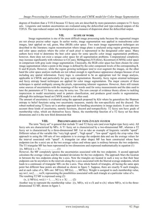 Image Processing for Automated Flaw Detection and CMYK model for Color Image Segmentation
www.iosrjournals.org 92 | Page
degrees of freedom than a T1FLS because T2 fuzzy sets are described by more parameters compare to T1 fuzzy
sets. Linguistic and random uncertainties are evaluated using the defuzzified and type-reduced outputs of the
T2FLS. The type-reduced output can be interpreted as a measure of dispersion about the defuzzified output.
VII. SCOPE OF WORK
Image segmentation is one of the most difficult image processing tasks because the segmented images
are not always precise rather vague. In earlier works, image segmentation was applied in monochrome color
images, later applied on red, green, blue (RGB) color space. Two main image segmentation techniques are
described in the literature; region reconstruction where image plane is analyzed using region growing process
and color space analysis where the color of each pixel is represented in the designated color space. Many
authors have tried to determine the best color space for some specific color image segmentation problems,
however, there does not exist a unique color space for all segmentation problems. Computational complexity
may increase significantly with reference to C(Cyan), M(Magenta),Y(Yellow), K(contrast) (CMYK) color space
in comparison with gray scale image segmentation. Classically, the RGB color space has been chosen for color
image segmentation where a point in the image is defined by the color component levels of the corresponding R,
G and B pixels. However, while the region growing techniques tend to over-segment the images, on the other
hand the color space analysis methods are not robust enough to significance appearance changes because of not
including any spatial information. Fuzzy logic is considered to be an appropriate tool for image analysis,
applicable in CMYK and particularly for gray scale segmentation. Recently, fuzzy region oriented techniques
and fuzzy entropy based techniques are applied for color image segmentation. The major concern of these
techniques is spatial ambiguity among the pixels, representing inherent vagueness. However, there still remain
some sources of uncertainties with the meanings of the words used for noisy measurements and the data used to
tune the parameters of T1 fuzzy sets may be noisy too. The new concept of evidence theory allows to tackling
imprecision in model uncertainty used in pattern classification, and produces good results in segmentation,
although this technique based on CMYK model is not often used.
The amount of uncertainty is evaluated using the approach proposed by Klir where he generalizes the Shannon
entropy to belief functions using two uncertainty measures, mainly the non-specificity and the discord. The
robust method using T2 fuzzy set is another approach for handling uncertainty in image analysis. It can take into
account three kinds of uncertainty, namely fuzziness, discord and nonspecificity. T2 fuzzy sets have grade of
membership value, which are themselves fuzzy. Hence, the membership function of a T2 fuzzy set has three
dimensions and it is the new third dimension that
VIII. PRELIMINARIES OF TYPE-2 FUZZY SYSTEM
The term "fuzzy set" is general that include T1 and T2 fuzzy sets (and even higher-type fuzzy sets). All
fuzzy sets are characterized by MFs. A T1 fuzzy set is characterized by a two-dimensional MF, whereas a T2
fuzzy set is characterized by a three-dimensional MF. Let us take an example of linguistic variable ―speed‖.
Different values of the variable like ―very high speed‖ , ―high speed‖ , ―low speed‖ signify the crisp value. One
approach to using the 100 sets of two endpoints is to average the endpoint data and use the average values for
the interval associated with "speed". A triangular (or other shape) MF has been constructed whose base
endpoints (on the x-axis) are at the two average values and whose apex is midway between the two endpoints.
The T1 triangular MF has been represented in two dimensions and expressed mathematically in equation (1)
{(x, MF(x))| x  X} ………………(1)
However, the MF completely ignores the uncertainties associated with the two endpoints. A second approach
calculates the average values and the standard deviations for the two endpoints. The approach blurs the location
in between the two endpoints along the x-axis. Now the triangles are located in such a way so that their base
endpoints can be anywhere in the intervals along the x-axis associated with the blurred average endpoints, which
leads to a continuum of triangular MFs on the x-axis. Thus whole bunch of triangles, all having the same apex
point but different base points are obtained as shown in figure 5. Suppose, there are exactly N such triangles,
and at each value of x, MFs are: MF1(x), MF2(x), …, MFN(x). Weight is assigned to each membership value,
say wx1, wx2, …, wxN, representing the possibilities associated with each triangle at a particular value of x.
The resulting T2 MF is expressed using (2)
(x, {( MFi(x), wxi)| i = 1, …, N}| x  X} ….. (2)
Another way to represent the membership value: {(x, MF(x, w)| xX and wJx} where MF(x, w) is the three-
dimensional T2 MF, shown in figure 1.
 
