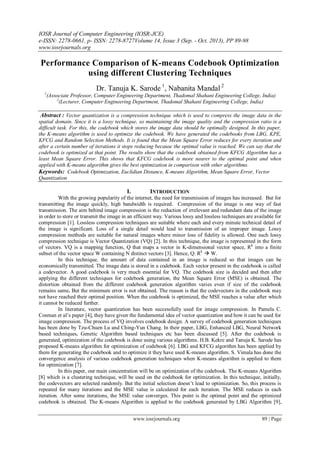 IOSR Journal of Computer Engineering (IOSR-JCE)
e-ISSN: 2278-0661, p- ISSN: 2278-8727Volume 14, Issue 3 (Sep. - Oct. 2013), PP 89-98
www.iosrjournals.org
www.iosrjournals.org 89 | Page
Performance Comparison of K-means Codebook Optimization
using different Clustering Techniques
Dr. Tanuja K. Sarode 1
, Nabanita Mandal 2
1
(Associate Professor, Computer Engineering Department, Thadomal Shahani Engineering College, India)
2
(Lecturer, Computer Engineering Department, Thadomal Shahani Engineering College, India)
Abstract : Vector quantization is a compression technique which is used to compress the image data in the
spatial domain. Since it is a lossy technique, so maintaining the image quality and the compression ratio is a
difficult task. For this, the codebook which stores the image data should be optimally designed. In this paper,
the K-means algorithm is used to optimize the codebook. We have generated the codebooks from LBG, KPE,
KFCG and Random Selection Methods. It is found that the Mean Square Error reduces for every iteration and
after a certain number of iterations it stops reducing because the optimal value is reached. We can say that the
codebook is optimized at that point. The results show that the codebook obtained from KFCG Algorithm has a
least Mean Square Error. This shows that KFCG codebook is more nearer to the optimal point and when
applied with K-means algorithm gives the best optimization in comparison with other algorithms.
Keywords: Codebook Optimization, Euclidian Distance, K-means Algorithm, Mean Square Error, Vector
Quantization
I. INTRODUCTION
With the growing popularity of the internet, the need for transmission of images has increased. But for
transmitting the image quickly, high bandwidth is required. Compression of the image is one way of fast
transmission. The aim behind image compression is the reduction of irrelevant and redundant data of the image
in order to store or transmit the image in an efficient way. Various lossy and lossless techniques are available for
compression [1]. Lossless compression techniques are suitable where each and every minute technical detail of
the image is significant. Loss of a single detail would lead to transmission of an improper image. Lossy
compression methods are suitable for natural images where minor loss of fidelity is allowed. One such lossy
compression technique is Vector Quantization (VQ) [2]. In this technique, the image is represented in the form
of vectors. VQ is a mapping function, Q that maps a vector in K-dimensional vector space, Rk
into a finite
subset of the vector space W containing N distinct vectors [3]. Hence, Q: Rk
 W.
In this technique, the amount of data contained in an image is reduced so that images can be
economically transmitted. The image data is stored in a codebook. Each vector present in the codebook is called
a codevector. A good codebook is very much essential for VQ. The codebook size is decided and then after
applying the different techniques for codebook generation, the Mean Square Error (MSE) is obtained. The
distortion obtained from the different codebook generation algorithm varies even if size of the codebook
remains same. But the minimum error is not obtained. The reason is that the codevectors in the codebook may
not have reached their optimal position. When the codebook is optimized, the MSE reaches a value after which
it cannot be reduced further.
In literature, vector quantization has been successfully used for image compression. In Pamela C.
Cosman et al’s paper [4], they have given the fundamental idea of vector quantization and how it can be used for
image compression. The process of VQ involves codebook design. A survey of codebook generation techniques
has been done by Tzu-Chuen Lu and Ching-Yun Chang. In their paper, LBG, Enhanced LBG, Neural Network
based techniques, Genetic Algorithm based techniques etc has been discussed [5]. After the codebook is
generated, optimization of the codebook is done using various algorithms. H.B. Kekre and Tanuja K. Sarode has
proposed K-means algorithm for optimization of codebook [6]. LBG and KFCG algorithm has been applied by
them for generating the codebook and to optimize it they have used K-means algorithm. S. Vimala has done the
convergence analysis of various codebook generation techniques when K-means algorithm is applied to them
for optimization [7].
In this paper, our main concentration will be on optimization of the codebook. The K-means Algorithm
[8] which is a clustering technique, will be used on the codebook for optimization. In this technique, initially,
the codevectors are selected randomly. But the initial selection doesn’t lead to optimization. So, this process is
repeated for many iterations and the MSE value is calculated for each iteration. The MSE reduces in each
iteration. After some iterations, the MSE value converges. This point is the optimal point and the optimized
codebook is obtained. The K-means Algorithm is applied to the codebook generated by LBG Algorithm [9],
 