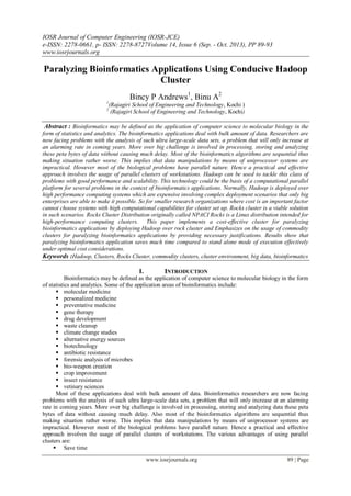 IOSR Journal of Computer Engineering (IOSR-JCE)
e-ISSN: 2278-0661, p- ISSN: 2278-8727Volume 14, Issue 6 (Sep. - Oct. 2013), PP 89-93
www.iosrjournals.org
www.iosrjournals.org 89 | Page
Paralyzing Bioinformatics Applications Using Conducive Hadoop
Cluster
Bincy P Andrews1
, Binu A2
1
(Rajagiri School of Engineering and Technology, Kochi )
2
(Rajagiri School of Engineering and Technology, Kochi)
Abstract : Bioinformatics may be defined as the application of computer science to molecular biology in the
form of statistics and analytics. The bioinformatics applications deal with bulk amount of data. Researchers are
now facing problems with the analysis of such ultra large-scale data sets, a problem that will only increase at
an alarming rate in coming years. More over big challenge is involved in processing, storing and analyzing
these peta bytes of data without causing much delay. Most of the bioinformatics algorithms are sequential thus
making situation rather worse. This implies that data manipulations by means of uniprocessor systems are
impractical. However most of the biological problems have parallel nature. Hence a practical and effective
approach involves the usage of parallel clusters of workstations. Hadoop can be used to tackle this class of
problems with good performance and scalability. This technology could be the basis of a computational parallel
platform for several problems in the context of bioinformatics applications. Normally, Hadoop is deployed over
high performance computing systems which are expensive involving complex deployment scenarios that only big
enterprises are able to make it possible. So for smaller research organizations where cost is an important factor
cannot choose systems with high computational capabilities for cluster set up. Rocks cluster is a viable solution
in such scenarios. Rocks Cluster Distribution originally called NPACI Rocks is a Linux distribution intended for
high-performance computing clusters. This paper implements a cost-effective cluster for paralyzing
bioinformatics applications by deploying Hadoop over rock cluster and Emphasizes on the usage of commodity
clusters for paralyzing bioinformatics applications by providing necessary justifications. Results show that
paralyzing bioinformatics application saves much time compared to stand alone mode of execution effectively
under optimal cost considerations.
Keywords :Hadoop, Clusters, Rocks Cluster, commodity clusters, cluster environment, big data, bioinformatics
I. INTRODUCTION
Bioinformatics may be defined as the application of computer science to molecular biology in the form
of statistics and analytics. Some of the application areas of bioinformatics include:
 molecular medicine
 personalized medicine
 preventative medicine
 gene therapy
 drug development
 waste cleanup
 climate change studies
 alternative energy sources
 biotechnology
 antibiotic resistance
 forensic analysis of microbes
 bio-weapon creation
 crop improvement
 insect resistance
 vetinary sciences
Most of these applications deal with bulk amount of data. Bioinformatics researchers are now facing
problems with the analysis of such ultra large-scale data sets, a problem that will only increase at an alarming
rate in coming years. More over big challenge is involved in processing, storing and analyzing data these peta
bytes of data without causing much delay. Also most of the bioinformatics algorithms are sequential thus
making situation rather worse. This implies that data manipulations by means of uniprocessor systems are
impractical. However most of the biological problems have parallel nature. Hence a practical and effective
approach involves the usage of parallel clusters of workstations. The various advantages of using parallel
clusters are:
 Save time
 