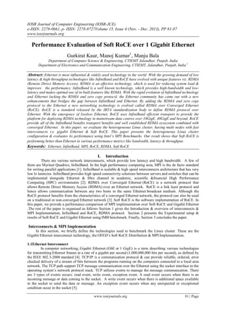 IOSR Journal of Computer Engineering (IOSR-JCE)
e-ISSN: 2278-0661, p- ISSN: 2278-8727Volume 15, Issue 4 (Nov. - Dec. 2013), PP 81-87
www.iosrjournals.org
www.iosrjournals.org 81 | Page
Performance Evaluation of Soft RoCE over 1 Gigabit Ethernet
Gurkirat Kaur, Manoj Kumar1
, Manju Bala
Department of Computer Science & Engineering, CTIEMT Jalandhar, Punjab, India
Department of Electronics and Communication Engineering, CTIEMT, Jalandhar, Punjab, India1
Abstract: Ethernet is most influential & widely used technology in the world. With the growing demand of low
latency & high throughput technologies like InfiniBand and RoCE have evolved with unique features viz. RDMA
(Remote Direct Memory Access). RDMA is an effective technology, which is used for reducing system load &
improves the performance. InfiniBand is a well known technology, which provides high-bandwidth and low-
latency and makes optimal use of in-built features like RDMA. With the rapid evolution of InfiniBand technology
and Ethernet lacking the RDMA and zero copy protocol, the Ethernet community has came out with a new
enhancements that bridges the gap between InfiniBand and Ethernet. By adding the RDMA and zero copy
protocol to the Ethernet a new networking technology is evolved called RDMA over Converged Ethernet
(RoCE). RoCE is a standard released by the IBTA standardization body to define RDMA protocol over
Ethernet. With the emergence of lossless Ethernet, RoCE uses InfiniBand efficient transport to provide the
platform for deploying RDMA technology in mainstream data centres over 10GigE, 40GigE and beyond. RoCE
provide all of the InfiniBand benefits transport benefits and well established RDMA ecosystem combined with
converged Ethernet. In this paper, we evaluate the heterogeneous Linux cluster, having multi nodes with fast
interconnects i.e. gigabit Ethernet & Soft RoCE. This paper presents the heterogeneous Linux cluster
configuration & evaluates its performance using Intel’s MPI Benchmarks. Our result shows that Soft RoCE is
performing better than Ethernet in various performance metrics like bandwidth, latency & throughput.
Keywords: Ethernet, InfiniBand, MPI, RoCE, RDMA, Soft RoCE
I. Introduction
There are various network interconnects, which provide low latency and high bandwidth. A few of
them are Myrinet Quadrics, InfiniBand. In the high performance computing area, MPI is the de facto standard
for writing parallel applications [1]. InfiniBand is scalable & high speed interconnects architecture that has very
low lo latencies. InfiniBand provides high speed connectivity solutions between servers and switches that can be
implemented alongside Ethernet & fibre channel in academic, scientific &financial High Performance
Computing (HPC) environments [2]. RDMA over Converged Ethernet (RoCE) is a network protocol that
allows Remote Direct Memory Access (RDMA) over an Ethernet network. RoCE is a link layer protocol and
hence allows communication between any two hosts in the same Ethernet broadcast medium. Although the
RoCE protocol benefits from the characteristics of a converged Ethernet network, the protocol can also be used
on a traditional or non-converged Ethernet network [3] .Soft RoCE is the software implementation of RoCE. In
this paper, we provide a performance comparison of MPI implementation over Soft RoCE and Gigabit Ethernet
.The rest of the paper is organised as follows Section 1 gives the Introduction & overview of interconnects &
MPI Implementation, InfiniBand and RoCE, RDMA protocol. Section 2 presents the Experimental setup &
results of Soft RoCE and Gigabit Ethernet using IMB benchmark. Finally, Section 3 concludes the paper.
Interconnects & MPI Implementation
In this section, we briefly define the technologies used to benchmark the Linux cluster. These are the
Gigabit Ethernet interconnect technology, the OFED’s Soft RoCE Distribution & MPI Implementation.
1.1Ethernet Interconnect
In computer networking, Gigabit Ethernet (GbE or 1 GigE) is a term describing various technologies
for transmitting Ethernet frames at a rate of a gigabit per second (1,000,000,000 bits per second), as defined by
the IEEE 802.3-2008 standard [4]. TCP/IP is a communication protocol & can provide reliable, ordered, error
checked delivery of a stream of bits between the programs running on the computers connected to a local area
network. The TCP path support TCP message communication over the Ethernet using the socket interface to the
operating system’s network protocol stack. TCP utilizes events to manage the message communication. There
are 3 types of events occurs: read event, write event, exception event. A read event occurs when there is an
incoming message or data coming to the socket. A write event occurs when there is additional space available
in the socket to send the data or message. An exception event occurs when any unexpected or exceptional
condition occur in the socket [5].
 