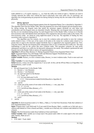 Sequential Pattern Tree Mining
www.iosrjournals.org 84 | Page
nodes labeled as e1 of a prefix sequence, en…e2e1 from the suffix tree rooted at node e2. Rootsets are used to
virtually represent the suffix trees without the need to physically store each suffix tree. In conclusion, our
algorithm can avoid generating any projected tree during mining by storing only the root nodes of the suffix tree
physically.
1.5.1 Mining Approach
The algorithm for mining frequent patterns from the Sequential Pattern Tree is described in Algorithm 3.
This algorithm starts from the Header Table. Since the proposed tree stores both frequent and non-frequent items.
So, during mining, the frequent items that satisfy the minimum support threshold are only taken into
consideration and non-frequent items are discarded virtually. Meaning that, non-frequent items exist physically
but they are not considered during mining. For each frequent item I in the Header Table, it always try to find the
first-occurrence node with labeled I from each branch of the original tree and store these nodes in the rootset. The
first-occurrence nodes are found by using depth-first-search of the tree. The algorithm of finding the first-
occurrence node is given in Algorithm 4.
This algorithm uses two rootsets, one to store the s-relation nodes and another to store the i-relation
nodes related to item, I. If the sum of the counts of all nodes in the rootset for s-relation nodes related to I is
greater than or equal to the minimum support threshold, then I is appended to the sequential pattern list. Next,
using this rootset, find the next frequent prefix subsequence (I)(I1) or (II1) or both from the I-suffix tree. The same
methodology is used for the rootset that store i-relation nodes. This procedure continues for each prefix
subsequence until there is no suffix tree for that prefix subsequence for search. This method is performed for each
frequent item in the Header Table to retrieve all sequential patterns.
Algorithm 3: (SP-tree Mine (Rootset, F): Mining Sequential Patterns from Sequential Pattern Tree)
Input: Sequential Pattern Tree with Header Table and Minimum Support Threshold (min_sup).
Output: The Complete Set of Sequential Patterns.
Global Variable: Rootset_s to store s-relation nodes, Rootset_i to store i-relation nodes, Track to store each root
node.
Other Variable: F to store frequent sequential patterns.
Initial: Rootset_s stores root of the original tree. F set as null. At first, call the SP-tree Mine () of Algorithm 3 by
passing Rootset_s and F as null.
Method:
1. for each frequent item I in the Header Table
1.1. Rootset_s = new Rootset()
1.2. Rootset_i = new Rootset()
1.3. for each root node R of the Rootset
1.3.1. Track = R
1.3.2. for each child node N of R
1.3.2.1. First-occurrence-node(I,N,0,0) [Describe in Algorithm 4]
1.3.3. end for
1.4. end for
1.5. if (the sum of the counts of root nodes in the Rootset_s ≥ min_sup), then
1.5.1. F´ = F U (I)
1.5.2. Call SP-tree Mine (Rootset_s, F´)
1.6. end if
1.7. if (the sum of the counts of root nodes in the Rootset_i ≥ min_sup) ,then
1.7.1. F´ = (F U I)
1.7.2. Call SP-tree Mine (Rootset_i, F´)
1.8. end if
2. end for
Algorithm 4: (First-occurrence-node (I, N, Mark_s, Mark_i): To Find First Occurrence Node that Labeled as I
from Sequential Pattern Tree).
Input: Frequent Item, I and child node N of root node R from Rootset, Mark_s variable use to find only one s-
relation node labeled as I from a branch and Mark_i variable use to find only one i-relation node labeled as I from
a branch.
Output: The First Occurrence nodes those Labeled as I from each branch.
Global Variable: Mark variable use to keep track if the parent node's label of a node equal to the root node's
label. Initially, Mark set as 0.
Method:
1. if (N. label = Track. label)
 
