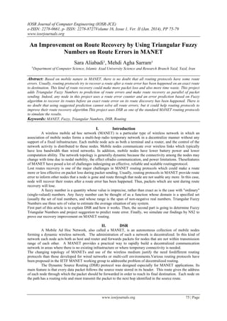 IOSR Journal of Computer Engineering (IOSR-JCE)
e-ISSN: 2278-0661, p- ISSN: 2278-8727Volume 16, Issue 1, Ver. II (Jan. 2014), PP 75-79
www.iosrjournals.org
www.iosrjournals.org 75 | Page
An Improvement on Route Recovery by Using Triangular Fuzzy
Numbers on Route Errors in MANET
Sara Aliabadi¹, Mehdi Agha Sarram¹
¹Department of Computer Science, Islamic Azad University Science and Research Branch Yazd, Yazd, Iran
Abstract: Based on mobile nature in MANET, there is no doubt that all routing protocols have some route
errors. Usually, routing protocols try to recover a route after a route error has been happened on an exact route
to destination. This kind of route recovery could make more packet loss and also more time waste. This project
adds Triangular Fuzzy Numbers to prediction of route errors and make route recovery as parallel of packet
sending. Indeed, any node in this project uses a route error counter and an error prediction based on Fuzzy
algorithm to recover its routes before an exact route error on its route discovery has been happened. There is
no doubt that using suggested prediction cannot solve all route errors; but it could help routing protocols to
improve their route recovery algorithm.This project uses DSR as one of the standard MANET routing protocols
to simulate the results.
Keywords: MANET, Fuzzy, Triangular Numbers, DSR, Routing
I. Introduction
A wireless mobile ad hoc network (MANET) is a particular type of wireless network in which an
association of mobile nodes forms a multi-hop radio temporary network in a decentralize manner without any
support of a fixed infrastructure. Each mobile node acts as both a terminal and a router, and the control of the
network activity is distributed to these nodes. Mobile nodes communicate over wireless links which typically
have less bandwidth than wired networks. In addition, mobile nodes have lower battery power and lower
computation ability. The network topology is generally dynamic because the connectivity among the nodes may
change with time due to nodal mobility, the effect ofradio communication, and power limitations. Thesefeatures
of MANET have posed a lot of challenges indesigning an effective, reliable and scalable routingprotocol.
Lost routes recovery is one of the major challenges in MANET routing protocols which could make a route
more or less effective on packet loss during packet sending. Usually, routing protocols in MANET provide route
error to inform other nodes that a node is gone and route through that node are not usable any more. In this case,
node will recover their routes after a route error has been happened. Thus, packets which are sent during route
recovery will lose.
A fuzzy number is a quantity whose value is imprecise, rather than exact as is the case with "ordinary"
(single-valued) numbers. Any fuzzy number can be thought of as a function whose domain is a specified set
(usually the set of real numbers, and whose range is the span of non-negative real numbers. Triangular Fuzzy
Numbers use three sets of value to estimate the average situation of any system.
First part of this article is to explain DSR and how it works. Then, the second part is going to determine Fuzzy
Triangular Numbers and project suggestion to predict route error. Finally, we simulate our findings by NS2 to
prove our recovery improvement on MANET routing.
II. DSR
A Mobile Ad Hoc Network, also called a MANET, is an autonomous collection of mobile nodes
forming a dynamic wireless network. The administration of such a network is decentralized. In this kind of
network each node acts both as host and router and forwards packets for nodes that are not within transmission
range of each other. A MANET provides a practical way to rapidly build a decentralized communication
network in areas where there is no existing infrastructure or where temporary connectivity is needed.
The changing topology of MANETs and use of the wireless medium justify the need fordifferent routing
protocols than those developed for wired networks or multi-cell environments.Various routing protocols have
been proposed in the IETF MANET working group to addressthe problem of decentralized routing.
The Dynamic Source Routing (DSR) protocol was designed especially for MANET applications. Its
main feature is that every data packet follows the source route stored in its header. This route gives the address
of each node through which the packet should be forwarded in order to reach its final destination. Each node on
the path has a routing role and must transmit the packet to the next hop identified in the source route.
 