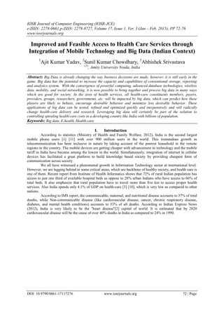 IOSR Journal of Computer Engineering (IOSR-JCE)
e-ISSN: 2278-0661,p-ISSN: 2278-8727, Volume 17, Issue 1, Ver. I (Jan – Feb. 2015), PP 72-76
www.iosrjournals.org
DOI: 10.9790/0661-17117276 www.iosrjournals.org 72 | Page
Improved and Feasible Access to Health Care Services through
Integration of Mobile Technology and Big Data (Indian Context)
1
Ajit Kumar Yadav, 2
Sunil Kumar Chowdhary, 3
Abhishek Srivastava
123
, Amity University Noida, India
Abstract: Big Data is already changing the way business decisions are made, however, it is still early in the
game. Big data has the potential to increase the capacity and capabilities of conventional storage, reporting
and analytics system. With the convergence of powerful computing, advanced database technologies, wireless
data, mobility, and social networking, it is now possible to bring together and process big data in many ways
which are good for society. In the area of health services, all health-care constituents members, payers,
providers, groups, researchers, governments, etc. will be impacted by big data, which can predict how these
players are likely to behave, encourage desirable behavior and minimize less desirable behavior. These
applications of big data can be tested, refined and optimized quickly and inexpensively and will radically
change health-care delivery and research. Leveraging big data will certainly be part of the solution to
controlling spiraling health-care costs in a developing country like India with billions of population.
Keywords: Big data, E-health, Health-care
I. Introduction
According to statistics (Ministry of Health and Family Welfare, 2012), India is the second largest
mobile phone users [1] [11] with over 900 million users in the world. This tremendous growth in
telecommunication has been inclusive in nature by taking account of the poorest household in the remote
regions in the country. The mobile devices are getting cheaper with advancement in technology and the mobile
tariff in India have become among the lowest in the world. Simultaneously, integration of internet in cellular
devices has facilitated a great platform to build knowledge based society by providing cheapest form of
communication across society.
We all have witnessed a phenomenal growth in Information Technology sector at international level.
However, we are lagging behind in some critical areas, which are backbone of healthy society, and health care is
one of them. Recent report from Institute of Health Informatics shows that 72% of rural Indian population has
access to just one third of available hospital beds as oppose to 28% urban Indians who have access to 66% of
total beds. It also emphasize that rural population have to travel more than five km to access proper health
services. Also India spends only 4.1% of GDP on health-care [3] [10], which is very low as compared to other
nations.
According to IMS report, the communicable; maternal; and nutritional disease accounts to 37% of total
deaths, while Non-communicable disease (like cardiovascular disease, cancer, chronic respiratory disease,
diabetes, and mental health conditions) accounts to 53% of all deaths. According to Indian Express News
(2012), India is very likely to be the "heart disease"[2] capital of world. It is estimated that by 2020
cardiovascular disease will be the cause of over 40% deaths in India as compared to 24% in 1990.
 