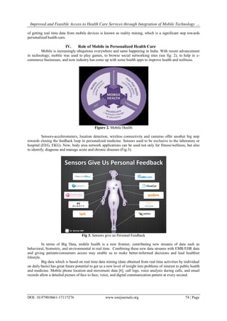 Improved and Feasible Access to Health Care Services through Integration of Mobile Technology …
DOI: 10.9790/0661-17117276 www.iosrjournals.org 74 | Page
of getting real time data from mobile devices is known as reality mining, which is a significant step towards
personalized health-care.
IV. Role of Mobile in Personalized Health Care
Mobile is increasingly ubiquitous everywhere and same happening in India. With recent advancement
in technology; mobile was used to play games, to browse social networking sites (see fig: 2), to help in e-
commerce businesses, and now industry has come up with some health apps to improve health and wellness.
Figure 2. Mobile Health
Sensors-accelerometers, location detection, wireless connectivity and cameras offer another big step
towards closing the feedback loop in personalized medicine. Sensors used to be exclusive to the laboratory or
hospital (EEG, EKG). Now, body area network applications can be used not only for fitness/wellness, but also
to identify, diagnose and manage acute and chronic diseases (Fig:3).
Fig 3. Sensors give us Personal Feedback
In terms of Big Data, mobile health is a new frontier, contributing new streams of data such as
behavioral, biometric, and environmental in real time. Combining these new data streams with EMR/EHR data
and giving patients/consumers access may enable us to make better-informed decisions and lead healthier
lifestyle.
Big data which is based on real time data mining (data obtained from real time activities by individual
on daily basis) has great future potential to get us a new level of insight into problems of interest to public health
and medicine. Mobile phone location and movement data [6], call logs, voice analysis during calls, and email
records allow a detailed picture of face to face, voice, and digital communication pattern at every second.
 