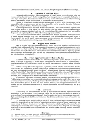 Improved and Feasible Access to Health Care Services through Integration of Mobile Technology …
DOI: 10.9790/0661-17117276 www.iosrjournals.org 75 | Page
V. Assessment of Individual Health
Advanced mobile technology (like accelerometers, GPS etc.) has the power of sensing voice and
physical activity of an individual's. Reality mining of these behavior signals may be correlated to the function of
some major brain systems. Research shows that there is strong relation between brain state and corresponding
behavior, which finally leads to early indication for certain mental or physical illness.
Arousal of the autonomic nervous system produces changes in activity levels. These changes can be
measured by audio or motion sensors, and have been successfully used to screen for depression (Stoltzman,
2006; Sung, Marci, and Pentland 2005; France et al. 2000).
Consistency or fluidity of movement or speech production is a well-known measure of cognitive load:
novel physical activities or those ‘loaded’ by other mental activity have greater entropy (randomness) than
activities that are highly practiced and performed with a singular focus. This relationship has long been used for
diagnosis in both psychiatry (Teicher, 1995) and neurology (e.g. Klapper, 2003).
These qualitative measurements of brain function have been shown to be powerful, predictive measures
of human behavior (Pentland, 2008). They play an important role in human social interactions, serving as
‘honest signals’ that provide social cues to dominance, empathy, attention, and trust, and may offer new
methods of diagnosis, treatment monitoring, and population health assessments.
VI. Mapping Social Networks
One of the most important applications of reality mining may be the automatic mapping of social
networks (Eagle and Pentland, 2006). Smart phone that is programmed to sense and continuously report on its
user's location, who else is nearby, the user's call and SMS patterns, and (with phones that have accelerometers)
how the user is moving. Careful analysis of these data shows different patterns of behavior depending upon the
social relationship between people. Such real time data can be aimed at understanding health-related behaviors
and infectious disease propagation [7].
VII. Future Opportunities and New Deal on Big Data
Recent low cost innovation in mobile and laptop technologies have opened the door for all class of
society to use these technologies [8]. Mobile devices have become the basic necessities for each household. I
hope that with advent of 3G & 4G services, mobile may capable of doing complex computing tasks at affordable
cost.
India is a country of 1.2 billion populations, so providing hospitals and other medical facilities at such a
large scale will take some time but we are in a good position to tackle this challenge by using such technologies
and make people aware about such devices. The system's software can use these data to build a personalized
profile of an individual's physical performance and nervous system throughout the entire day. If these rich data
streams were combined with personal health records, including medical tests taken and the medicines
prescribed, there is the possibility of dramatic improvements in health care.
Creating such information architecture, however, requires safeguards to maintain individual privacy.
And for that governmental and non-governmental sectors have to play a proactive role [9]. They have to come
up with a comprehensive system, which may share and distribute information and at the same time it may also
trace the individual's privacy. As more and more business, financial, civic and governmental services use
personal data, the integrity and interoperability of a global authentication and claims infrastructure will be of
paramount.
VIII. Conclusion
Revolutionary new measurement tools provided by mobile telephones and other digital infrastructures
are providing us with a God's eye view of ourselves. For the first time, we can precisely map the behavior of
large numbers of people as they go about their daily lives. For society, the hope is that we can use this new in-
depth understanding of individual behavior to increase the efficiency and responsiveness of industries and
governments.
As these new abilities become refined by the use of more sophisticated statistical models and sensor
capabilities, we could well see the creation of a quantitative, predictive science of human organizations and
human society. At the same time, these new tools have the potential to make George Orwell’s vision of an all-
controlling state into a reality. As a consequence, we need to think carefully about the growth and increasingly
broad usage of personal data to drive societies systems, and particularly about the safety, stability, and fairness
of their design.
References
[1]. India is the Second-Largest Mobile Phone user in World, Press Information Bureau, Government of India, 02-August-2012.
[2]. India set to be heart disease capital of world, Indian Express News, 2012.
 