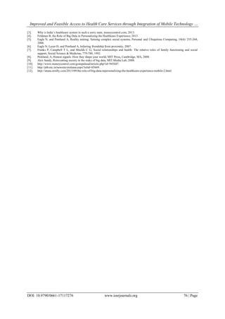 Improved and Feasible Access to Health Care Services through Integration of Mobile Technology …
DOI: 10.9790/0661-17117276 www.iosrjournals.org 76 | Page
[3]. Why is India’s healthcare system in such a sorry state, moneycontrol.com, 2013.
[4]. Feldman B, the Role of Big Data in Personalizing the Healthcare Experience, 2013.
[5]. Eagle N, and Pentland A, Reality mining: Sensing complex social systems, Personal and Ubiquitous Computing, 10(4): 255-268,
2006.
[6]. Eagle N, Lazer D, and Pentland A, Inferring friendship from proximity, 2007.
[7]. Franks P, Campbell T L, and Shields C G, Social relationships and health: The relative roles of family functioning and social
support, Social Science & Medicine, 779-788, 1992.
[8]. Pentland, A, Honest signals: How they shape your world, MIT Press, Cambridge, MA, 2008.
[9]. Alex Sandy, Reinventing society in the wake of big data, MIT Media Lab, 2008.
[10]. http://www.moneycontrol.com/gestepahead/article.php?id=945447.
[11]. http://pib.nic.in/newsite/erelease.aspx?relid=85669.
[12]. http://strata.oreilly.com/2013/09/the-role-of-big-data-inpersonalizing-the-healthcare-experience-mobile-2.html
 