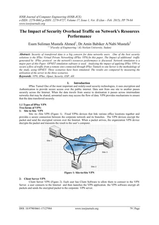 IOSR Journal of Computer Engineering (IOSR-JCE)
e-ISSN: 2278-0661,p-ISSN: 2278-8727, Volume 17, Issue 1, Ver. II (Jan – Feb. 2015), PP 79-84
www.iosrjournals.org
DOI: 10.9790/0661-17127984 www.iosrjournals.org 79 | Page
The Impact of Security Overhead Traffic on Network’s Resources
Performance
Esam Suliman Mustafa Ahmed1
, Dr.Amin Babiker A/Nabi Mustafa2
1, 2
(Faculty of Engineering / AL-Neelain University, Sudan)
Abstract: Security of transferred data is a big concern for data networks users .One of the best security
solutions is the IPSec Virtual Private Networking (IPSec VPN).In this paper, The Impact of additional traffic
generated by IPSec protocol on the network's resources performance is discussed. Network simulation is a
major part of this Paper. OPNET simulation software is used. Analyzing the impact of applying IPSec VPN to
secure a flow of traffic from a remote sites connected through IPSec Tunnels to one Server is the methodology of
the study, using OPNET. Three scenarios have been simulated. The results are compared by measuring the
utilization of the server in the three scenarios.
Keywords: VPN, IPSec, Opnet, Security, ESP, AH.
I. Introduction
IPSec Tunnel One of the most important and widely-used security technologies, it uses encryption and
Authentication to provide secure access over the public internet. Data sent from one site to another passes
securely across the Internet. When the data travels from source to destination it passes across intermediate
networks that may be shared, unwanted users may access the flow of data. VPN provides mechanisms to ensure
that the data transferred securely.
1.1 Types of IPSec VPN
Two forms of VPN:
1- Site to Site VPN
Site -to -Site VPN (Figure 1). Fixed VPNs devices that link various office locations together and
provides a secure connection between the corporate network and its branches. The VPN devices encrypt the
packet and send the encrypted version over the Internet. When a packet arrives, the organization VPN device
decrypts the packet and transmits the result to the user’s computer.
Figure 1: Site-to-Site VPN
2- Client Server VPN
Client Server VPN (Figure 2). Each user has Client Software to allow them to connect to the VPN
Server. a user connects to the Internet and then launches the VPN application. the VPN software encrypt all
packets and sends the encrypted packet to the corporate VPN server.
 