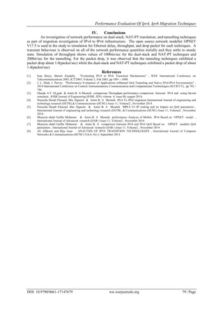 Performance Evaluation Of Ipv4, Ipv6 Migration Techniques
DOI: 10.9790/0661-17147679 ww.iosrjournals.org 79 | Page
IV. Conclusions
An investigation of network performance on dual-stack, NAT-PT translation, and tunnelling techniques
as part of migration investigation of IPv4 to IPv6 infrastructure. The open source network modeller OPNET
V17.5 is used in the study to simulation for Ethernet delay, throughput, and drop packet for each techniques. A
transient behaviour is observed on all of the network performance quantities initially and they settle to steady
state. Simulation of throughput shows values of 100bits/sec for the dual-stack and NAT-PT techniques and
200bit/sec for the tunnelling. For the packet drop, it was observed that the tunneling techniques exhibited a
packet drop about 1.0(packet/sec) while the dual-stack and NAT-PT techniques exhibited a packet drop of about
1.4(packet/sec)
References
[1]. Ioan Raicu, Sherali Zeadally. "Evaluating IPv4 to IPv6 Transition Mechanisms" , IEEE International Conference on
Telecommunications 2003, ICT'2003, Volume 2, Feb 2003, pp 1091 - 1098.
[2]. J. L. Shah, J. Parvez. "Performance Evaluation of Applications inManual 6in4 Tunneling and Native IPv6/IPv4 Environments" ,
2014 International Conference on Control, Instrumentation, Communication and Computational Technologies (ICCICCT), pp 782 -
786.
[3]. Ghaida A.Y ALgadi & Amin B. A Mustafa comparison Throughput performance comparison between IPv4 and using Op-net
simulator, IOSR Journal of Engineering (IOSR. JEN) volume 4, issue 08, august 2014.
[4]. Nousyba Hasab Elrasoul Abu Algasim & Amin B. A Mustafa IPv4 To IPv6 migration International Journal of engineering and
technology research (IJETR).& Communications (IJCNC) Issue 11, Volume2 , November 2014 .
[5]. Nousyba Hasab Elrasoul Abu Algasim & Amin B. A Mustafa MPLS Vs IP routing and its Impact on QoS parameters ,
International Journal of engineering and technology research (IJETR(. & Communications (IJCNC) Issue 11, Volume2 , November
2014 .
[6]. Mutasim abdel Gaffar Mohamer & Amin B. A Mustafa performance Analysis of Mobile IPv6 Based on OPNET model ,
International Journal of Advanced research (IJAR ) Issue 11, Volume2 , November 2014 .
[7]. Mutasim abdel Gaffar Mohamer & Amin B. A comparison between IPv4 and IPv6 QoS Based on OPNET modeler QoS
parameters , International Journal of Advanced research (IJAR ) Issue 11, Volume2 , November 2014 .
[8]. Ali Albkerat and Biju Issac . ANALYSIS OF IPV6 TRANSITION TECHNOLOGIES , International Journal of Computer
Networks & Communications (IJCNC) Vol.6, No.5, September 2014.
 