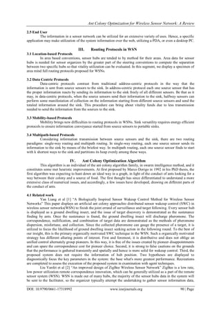 Ant Colony Optimization for Wireless Sensor Network: A Review
DOI: 10.9790/0661-17318992 www.iosrjournals.org 90 | Page
2.5 End User
The information in a sensor network can be utilized for an extensive variety of uses. Hence, a specific
application may make utilization of the system information over the web, utilizing a PDA, or even a desktop PC.
III. Routing Protocols in WSN
3.1 Location-based Protocols
In area based conventions, sensor hubs are tended to by method for their areas. Area data for sensor
hubs is needed for sensor organizes by the greater part of the steering conventions to compute the separation
between two specific hubs so that vitality utilization can be evaluated. In this segment, we display a specimen of
area mind full routing protocols proposed for WSNs.
3.2 Data Centric Protocols
Data-centric protocols contrast from traditional address-centric protocols in the way that the
information is sent from source sensors to the sink. In address-centric protocol each one source sensor that has
the proper information reacts by sending its information to the sink freely of all different sensors. Be that as it
may, in data-centric protocols, when the source sensors send their information to the sink, halfway sensors can
perform some manifestation of collection on the information starting from different source sensors and send the
totaled information around the sink. This procedure can bring about vitality funds due to less transmission
needed to send the information from the sources to the sink.
3.3 Mobility-based Protocols
Mobility brings new difficulties to routing protocols in WSNs. Sink versatility requires energy efficient
protocols to ensure information conveyance started from source sensors to portable sinks.
3.4 Multipath-based Protocols
Considering information transmission between source sensors and the sink, there are two routing
paradigms: single-way routing and multipath routing. In single-way routing, each one source sensor sends its
information to the sink by means of the briefest way. In multipath routing, each one source sensor finds to start
with k shortest ways to the sink and partitions its heap evenly among these ways.
IV. Ant Colony Optimization Algorithm
This algorithm is an individual of the ant colony algorithm family, in swarm intelligence method, and it
constitutes some met heuristic improvements. At first proposed by Marco Dorigo in 1992 in his PhD thesis, the
first algorithm was expecting to hunt down an ideal way in a graph, in light of the conduct of ants looking for a
way between their colony and a source of food. The first thought has since differentiated to understand a more
extensive class of numerical issues, and accordingly, a few issues have developed, drawing on different parts of
the conduct of ants.
4.1 Related work
Yan Liang et al [1] “A Biologically Inspired Sensor Wakeup Control Method for Wireless Sensor
Networks” This paper displays an artificial ant colony approachto distributed sensor wakeup control (SWC) in
wireless sensor networks(WSN) to finish the joint errand of surveillance and target following. Every sensor hub
is displayed as a ground dwelling insect, and the issue of target discovery is demonstrated as the sustenance
finding by ants. Once the sustenance is found, the ground dwelling insect will discharge pheromone. The
correspondence, nullification, and combination of target data are demonstrated as the methods of pheromone
dispersion, misfortune, and collection. Since the collected pheromone can gauge the presence of a target, it is
utilized to focus the likelihood of ground dwelling insect seeking action in the following round. To the best of
our insight, this is the primary organically motivated SWC technique in the WSN. Such a organically motivated
strategy has different alluring points of interest. First and foremost, it is distributive and does not oblige an
unified control alternately group pioneers. In this way, it is free of the issues created by pioneer disappointments
and can spare the correspondence cost for pioneer choice. Second, it is strong to false cautions on the grounds
that the performance is gathered transiently and spatially and hence is more solid for wakeup control. Third, the
proposed system does not require the information of hub position. Two hypotheses are displayed to
diagnostically focus the key parameters in the system: the base what's more greatest performance. Recreations
are completed to assess the execution of the proposed system in examination with agent techniques.
Liu Yanfei et al [2] “An improved design of ZigBee Wireless Sensor Network” ZigBee is a low rate,
low power utilization remote correspondence innovation, which can be generally utilized as a part of the remote
sensor system (WSN). WSN is made out of many hubs, the majority of the sensor hubs data in the system will
be sent to the facilitator, so the organizer typically attempt the undertaking to gather sensor information data,
 