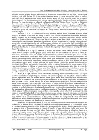 Ant Colony Optimization for Wireless Sensor Network: A Review
DOI: 10.9790/0661-17318992 www.iosrjournals.org 91 | Page
moderate the data, prepare the data, furthermore as the interface of the system with the client. The facilitator
ought to speak with the host PC by the upper convention, so the organizer conveys an excess of burden,
particularly in the expansive scale remote sensor system, which will have a terrible impact on the system
correspondence. The impact demonstrated terrible ongoing, information bundle misfortune, and steadiness
diminish. The paper introduces an enhanced configuration of ZigBee Wireless Sensor Network. In the system
the facilitator just manages the undertaking on the ZigBee system, the rest undertakings will be prepared by an
alternate processor. The processor joined with the Coordinator by RS-232 interface. All information data will be
sent to the processor however the serial port. So the processor embraces the errand to manage information,
preserve the system data, and speak with the host PC. Finally we tried the enhanced ZigBee remote system and
check the impact.
Modares, H et al [3] “Overview of Security Issues in Wireless Sensor Networks” Wireless sensor
networks (WSN) are for the most part set up for social affair records from insecure environment. Almost all
security protocols’ for WSN accept that the adversary can attain to completely control over a sensor hub by
method for direct physical access. The presence of sensor systems as one of the primary innovation later on has
postured different difficulties to specialists. Remote sensor systems are made out of expansive number of small
sensor hubs, running independently, and in different cases, with none get to renewable vitality assets. Likewise,
security being major to the acknowledgement and utilize of sensor systems for various applications, additionally
diverse set of difficulties in sensor systems are existed. In this paper we will concentrate on security of Wireless
Sensor Network.
Marriwala, N et al [4] “An approach to increase the wireless sensor network lifetime” A wireless
sensor network comprise of little gadgets, called sensor hubs that are outfitted with sensors to screen the
physical and natural conditions, for example, weight, temperature, stickiness, movement, speed and so on. The
hubs in the remote sensor system were battery fueled, so one of the vital issues in remote sensor system is the
intrinsic constrained battery control inside system sensor hubs. Minimizing vitality dispersal and amplifying
system lifetime are imperative issues in the configuration of sensor systems so if the force depleted hub would
stop from the system, and it general influence the system lifetime. Minimizing vitality dissemination and
boosting system lifetime are imperative issues in the outline of uses and conventions for sensor systems. In this
paper there is change of lifetime of remote sensor arrange in wording expanding alive hubs in system by
utilizing an alternate methodology to choose group head. The bunch head determination is focused around the
premise of greatest leftover vitality and least separation and picks an ideal congratulatory gesture between the
group heads to transmit to the base station.
Mittal, R. et al [5] “Wireless sensor networks for monitoring the environmental activities” The region
of sensor system has a long history and numerous sort of sensor gadgets are utilized as a part of different
genuine applications. Here, we present Wireless sensor system which when consolidate with different zones
then assumes an imperative part in investigating the information of backwoods temperature, bioinformatics,
water pollution, activity control, telecom and so forth. Because of the progression in the territory of remote
sensor system and their capacity to create huge measure of spatial/transient information, dependably pull in
specialists for applying information mining systems and getting intriguing results. Remote sensor arranges in
checking the ecological exercises develops and this pull in more prominent investment and test for discovering
the examples from substantial measure of spatial/transient datasets. These datasets are produced by sensor hubs
which are conveyed in some tropical locales or from some wearable sensor hubs which are joined with wild
creatures in natural life hundreds of years. Sensor systems create constant stream of information over the long
haul. Thus, Data mining procedures dependably assumes an imperative part for extricating the learning structure
huge remote sensor system information. In this paper, we show the recognition of sensor information
abnormalities, Sensor information grouping, Pattern matching and their intriguing results and with these results
we can investigate the sensor hub information in distinctive ways.
Sobralet al [6] “Automated design of fuzzy rule base using ant colony optimization for improving the
performance in Wireless Sensor Networks “In this paper author displays a proposition for evaluating the nature
of courses utilizing fuzzy system to help the Directed Diffusion directing protocol. The fuzzy system is utilized
to gauge the level of the course quality, in view of the number of hops and the least vitality level among the
nodes that structure the route. An Ant Colony Optimization (ACO) algorithm is utilized to change in a
programmed way the standard base of the fuzzy system with a specific end goal to enhance the order method of
courses, subsequently expanding the vitality proficiency of the system. The simulations demonstrated that the
proposition is successful from the perspective of the packet loss rate, the important time to send a particular
number of messages to the sink node and the lifetime of the first sensor node, which is characterized as the
period that the first sensor node die due to the battery exhaustion.
 
