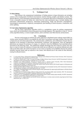 Ant Colony Optimization for Wireless Sensor Network: A Review
DOI: 10.9790/0661-17318992 www.iosrjournals.org 92 | Page
V. Techniques Used
5.1 Data Mining
Data mining is the computational methodology of finding patterns in large information sets including
systems at the crossing point of artificial consciousness, machine learning, insights, and database systems. The
general objective of the information mining procedure is to concentrate data from an information set and change
it into a reasonable structure for further use. Aside from the crude examination step, it includes database and
information administration perspectives, information preprocessing, model and derivation contemplations,
interestingness measurements, complexity contemplations, post-handling of found structures, visualization, and
online updating.
5.2 Ant Colony Optimization algorithm
The ant colony optimization algorithm (ACO) is a probabilistic system for tackling computational
issues which can be diminished to discovering great ways through diagrams. This algorithm is a part of the ant
colony algorithms family, in swarm insights routines, and it constitutes some Meta heuristic advancements.
VI. Conclusion
Previous work presents an artificial ant colony approach to distributed sensor wakeup control (SWC) in
wireless sensor networks (WSN) to accomplish the joint task of surveillance and target tracking. Once the food
is found, the ant will release pheromone. The communication, nullification, and combination of target data are
displayed as the techniques of pheromone dissemination, misfortune, and aggregation. Since the aggregated
pheromone can measure the presence of a target, it is utilized to focus the likelihood of ant-searching activity
movement in the following round. This method has multiple advantages but still it lacks by various ways like
there is a lack of criteria for selection of clusters that which one are affected or not and also affected area node
wake up all other nodes, this need to be improve. In our work we introduce new probability function for routing,
introduce Intensity based wake up selection in the cluster, find effected area in the cluster & find efficiency
routing for affected clusters.
References
[1]. Y. Liang and R. Wang, A Biologically Inspired Sensor Wakeup Control Method for Wireless Sensor Networks, IEEE Transactions
On Systems, Man and Cybernetics, pp. 525-538, 2010.
[2]. L.Yanfei, Q. Xiaojun and Z. Yunhe , An improved design of ZigBee Wireless Sensor Network, 2nd IEEE International Conference
onComputer Science and Information Technology, pp. 515-518, 2009.
[3]. H.Modares and A,Moravejosharieh, “Overview of Security Issues in Wireless Sensor Networks, IEEE Third International
Conference onComputational Intelligence, Modelling and Simulation, pp. 308-311, 2011.
[4]. N.Marriwala and P.Rathee, An approach to increase the wireless sensor network lifetime, IEEE World Congress on Information and
Communication Technologies, pp. 495-499, 2012.
[5]. R.Mittal and M.P.S Bhatia, Wireless sensor networks for monitoring the environmental activities, IEEE International Conference
onComputational Intelligence and Computing Research, pp. 1-5, 2010.
[6]. J.V.V Sobral, Automated design of fuzzy rule base using ant colony optimization for improving the performance in Wireless Sensor
Networks, pp. 1 – 8, IEEE, 2013.
[7]. U. Ahmed and F.B. Hussain, Energy efficient routing protocol for zone based mobile sensor networks, IEEE 7th international
Wireless Communications and Mobile Computing conference, pp. 1081-1086, 2011.
[8]. Y. Han and Z. Lin, A geographically opportunistic routing protocol used in mobile wireless sensor networks, 9th IEEE international
conference on Networking, Sensing and Control, pp. 216-221, 2012.
[9]. A. Kuamr and N.V. energy efficiency and network lifetime maximization in wireless sensor networks using Improved Ant Colony
Optimization, pp 1-5, IEEE, 2012.
 