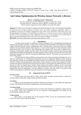 IOSR Journal of Computer Engineering (IOSR-JCE)
e-ISSN: 2278-0661,p-ISSN: 2278-8727, Volume 17, Issue 3, Ver. 1 (May – Jun. 2015), PP 89-92
www.iosrjournals.org
DOI: 10.9790/0661-17318992 www.iosrjournals.org 89 | Page
Ant Colony Optimization for Wireless Sensor Network: A Review
Benu1
, Chakshu Goel2
, Sheenam3
1
(Lecturer, Department of ECE, SBSSTC Poly wing, Ferozepur (Pb.), India)
2
(Assistant Professor, Department of ECE, SBSSTC, Ferozepur (Pb.), India)
3
(M.Tech Scholar, Department of ECE, SBSSTC, Ferozepur (Pb.),India)
Abstract: A wireless sensor network is a gathering of specific transducers with a correspondences foundation
for observing and recording conditions at diverse areas. Ant colony optimization algorithm (ACO) is a
probabilistic procedure for tackling computational issues which can be lessened to discovering great ways
through diagrams. Clustering is the undertaking of collection a set of items in such a route, to the point that
questions in the same gathering are more comparative (in some way or an alternate) to one another than to
those in dissimilar gatherings (clusters).We will execute this by utilizing NS-2 Simulator.
Keywords: Ant Colony Optimization, clustering, energy efficiency, WSN
I. Introduction
A wireless sensor network is a gathering of specific transducers with a correspondences foundation for
observing and recording conditions at diverse areas. Generally checked parameters are temperature, humidity,
weight, wind direction and velocity, enlightenment force, vibration power, sound force, force line voltage,
substance focuses, pollutant and basic body capacities. A sensor system comprises of various detection stations
called sensor hubs, each of which is little, lightweight and versatile. Each sensor hub is outfitted with a
transducer, microcomputer, handset and force source. The transducer produces electrical signs focused around
sensed physical impacts and phenomena. The microcomputer courses of action and stores the sensor yield. The
handset gets charges from a focal PC and transmits information to that PC. The power for every sensor hub is
gotten from a battery.
A Wireless Sensor Network Mobile communications and wireless networking technology has seen a
third time advancement. In technological advancements and also in application demands various classes of
communication networks have combined like Cellular networks, Ad hoc Networks, Sensor Networks and Mesh
Networks. Cellular network depend upon infrastructure. Ad hoc networks are comes in the category of wireless
networks that organize multi hop radio relaying when the nodes are dynamically and arbitrarily located. Ad-hoc
network are does not depend upon network. Nodes measure the ambient conditions in the environment
surrounding them. These measurements include signal transformation that can be processed to show some
characteristics about the phenomenon. The data collected is routed to sink node which is very special node
.Then by using internet or satellite the sink node send data to user, through a gateway.
II. Important Terms In WSN
2.1 Sensor Node
A sensor node is the center part of a WSN. Sensor nodes can tackle numerous parts in a system, for
example, simple sensing; data storage; routing; and data processing.
2.2 Clusters
Clusters are the hierarchical unit for WSNs. The thick way of these net- works obliges the requirement
for them to be separated into clusters to simplify tasks such a Communication.
2.3 Cluster Heads
Clusters heads are the association pioneer of a cluster. They frequently are obliged to arrange exercises
in the cluster. These tasks incorporate yet are not restricted to data-aggregation and sorting out the
communication schedule of a cluster.
2.4 Base Station
Base station is at the upper level of the progressive WSN. It gives the communication interface
between the sensor network and the end-client.
 