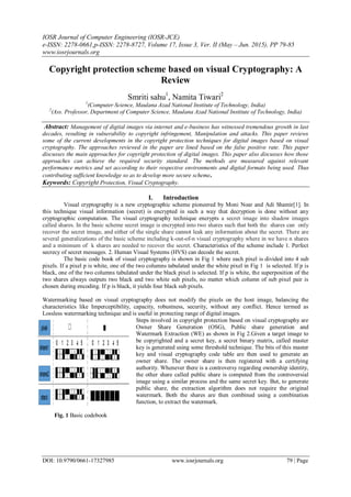 IOSR Journal of Computer Engineering (IOSR-JCE)
e-ISSN: 2278-0661,p-ISSN: 2278-8727, Volume 17, Issue 3, Ver. II (May – Jun. 2015), PP 79-85
www.iosrjournals.org
DOI: 10.9790/0661-17327985 www.iosrjournals.org 79 | Page
Copyright protection scheme based on visual Cryptography: A
Review
Smriti sahu1
, Namita Tiwari2
1
(Computer Science, Maulana Azad National Institute of Technology, India)
2
(Ass. Professor, Department of Computer Science, Maulana Azad National Institute of Technology, India)
Abstract: Management of digital images via internet and e-business has witnessed tremendous growth in last
decades, resulting in vulnerability to copyright infringement, Manipulation and attacks. This paper reviews
some of the current developments in the copyright protection techniques for digital images based on visual
cryptography. The approaches reviewed in the paper are lined based on the false positive rate. This paper
discusses the main approaches for copyright protection of digital images. This paper also discusses how those
approaches can achieve the required security standard. The methods are measured against relevant
performance metrics and set according to their respective environments and digital formats being used. Thus
contributing sufficient knowledge so as to develop more secure scheme.
Keywords: Copyright Protection, Visual Cryptography.
I. Introduction
Visual cryptography is a new cryptographic scheme pioneered by Moni Noar and Adi Shamir[1]. In
this technique visual information (secret) is encrypted in such a way that decryption is done without any
cryptographic computation. The visual cryptography technique encrypts a secret image into shadow images
called shares. In the basic scheme secret image is encrypted into two shares such that both the shares can only
recover the secret image, and either of the single share cannot leak any information about the secret. There are
several generalizations of the basic scheme including k-out-of-n visual cryptography where in we have n shares
and a minimum of k shares are needed to recover the secret. Characteristics of the scheme include 1. Perfect
secrecy of secret messages. 2. Human Visual Systems (HVS) can decode the secret.
The basic code book of visual cryptography is shown in Fig 1 where each pixel is divided into 4 sub
pixels. If a pixel p is white, one of the two columns tabulated under the white pixel in Fig 1 is selected. If p is
black, one of the two columns tabulated under the black pixel is selected. If p is white, the superposition of the
two shares always outputs two black and two white sub pixels, no matter which column of sub pixel pair is
chosen during encoding. If p is black, it yields four black sub pixels.
Watermarking based on visual cryptography does not modify the pixels on the host image, balancing the
characteristics like Imperceptibility, capacity, robustness, security, without any conflict. Hence termed as
Lossless watermarking technique and is useful in protecting range of digital images.
Steps involved in copyright protection based on visual cryptography are
Owner Share Generation (OSG), Public share generation and
Watermark Extraction (WE) as shown in Fig 2.Given a target image to
be copyrighted and a secret key, a secret binary matrix, called master
key is generated using some threshold technique. The bits of this master
key and visual cryptography code table are then used to generate an
owner share. The owner share is then registered with a certifying
authority. Whenever there is a controversy regarding ownership identity,
the other share called public share is computed from the controversial
image using a similar process and the same secret key. But, to generate
public share, the extraction algorithm does not require the original
watermark. Both the shares are then combined using a combination
function, to extract the watermark.
Fig. 1 Basic codebook
 
