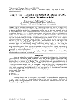 IOSR Journal of Computer Engineering (IOSR-JCE)
e-ISSN: 2278-0661,p-ISSN: 2278-8727, Volume 17, Issue 4, Ver. II (July – Aug. 2015), PP 86-91
www.iosrjournals.org
DOI: 10.9790/0661-17428692 www.iosrjournals.org 86 | Page
Singer’s Voice Identification and Authentication based on GFCC
using K-means Clustering and DTW
Swati Atame1
, Prof. Shanthi Therese S2
1
(.Department of Computer Engineering, Mumbai University,India)
2
(Department of Information Technology, Mumbai University, India)
Abstract: The use of computers has increased to a very large extent due to its immense use and growing
technologies that gives rise to transfer of digital media over longer distances. As the audio data may travel over
large networks it needs to be purified or cleaned during recording or while the processing the data so that it can
be identified. Cleaning is related to removing the noise that may exist in the signal. There are 2 ways in which
the audio can be cleaned. First, recording can be done in clean environment that includes no noise at all, even
the fans may create disturbances, recording done in a closed room. But feature extraction in this case is more
suitable using MFCC. Second, if recording is already done and needs to processed and if it contains lot of noise
than some noise reduction technique such as wavelet or filter can used to eliminate the noise. In this paper, we
will implement Gamma tone Frequency Cepstral Coefficient (GFCC) to eliminate the noise components. This is
due to the fact that MFCC does not give required accuracy in the presence of noise. It works well in clean
environment. On the other hand, GFCC gives the required performance and accuracy in clean as well as in the
presence of noise. This paper compares auditory feature based methods namely GFCC and MFCC and
concludes which method is more suitable in which environment. This resulting GFCC features are used by k-
means clustering to group the similar voices in to clusters and thus identify the singer. Dynamic time warping is
used to align or match two sequences that may vary in time or speed. It is a pattern matching technique that will
authenticate the person a claimed identity.
Keywords: Feature extraction, Gammatone Frequency Cepstral Coefficient (GFCC), Audio clustering, MFCC,
noisy environment, Dynamic time warping(DTW).
I. Introduction
Singer can be identified from the his voice that is enrolled during the training session. The voice input
can be restricted to text dependent or text independent. In this paper, we will deal with text dependent voice
data. Usually, features are extracted using Mel-frequency cepstral coefficients (MFCCs) which contains bank of
triangular filters. This is due to the fact that MFCC does not give required accuracy in the presence of noise. It
works well in clean environment. On the other hand, GFCC gives the required performance and accuracy in
clean as well as in the presence of noise. For that purpose, Gamma tone filter bank(GTFB) is used to model
cochlear filter more accurately. Overlapped band pass filters are used to model GTFB. The resulting features are
called gamma tone frequency cepstral coefficients (GFCC). This resulting GFCC features are used by k-means
clustering to group the similar voices in to clusters and thus identify the singer.
Identification is done in phases:
1) Feature Extraction
2) Modeling
3) Decision making
Feature are extracted from the audio signal is done using GFCC. K-means for speaker modelingwhich
is used to classify the feature in to groups, by petitioning the input data in to accurate distributions of
individual singers. Decision making refers to recognition decisions depending upon the probability of observing
feature frames given a speaker model.
 