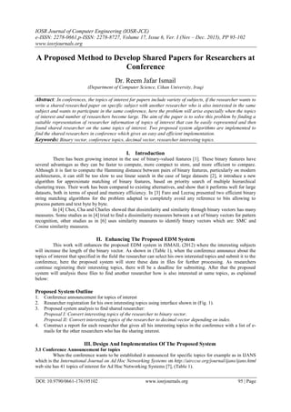 IOSR Journal of Computer Engineering (IOSR-JCE)
e-ISSN: 2278-0661,p-ISSN: 2278-8727, Volume 17, Issue 6, Ver. I (Nov – Dec. 2015), PP 95-102
www.iosrjournals.org
DOI: 10.9790/0661-176195102 www.iosrjournals.org 95 | Page
A Proposed Method to Develop Shared Papers for Researchers at
Conference
Dr. Reem Jafar Ismail
(Department of Computer Science, Cihan University, Iraq)
Abstract: In conferences, the topics of interest for papers include variety of subjects, if the researcher wants to
write a shared researched paper on specific subject with another researcher who is also interested in the same
subject and wants to participate in the same conference, here the problem will arise especially when the topics
of interest and number of researchers become large. The aim of the paper is to solve this problem by finding a
suitable representation of researcher information of topics of interest that can be easily represented and then
found shared researcher on the same topics of interest. Two proposed system algorithms are implemented to
find the shared researchers in conference which gives an easy and efficient implementation.
Keywords: Binary vector, conference topics, decimal vector, researcher interesting topics.
I. Introduction
There has been growing interest in the use of binary-valued features [1]. These binary features have
several advantages as they can be faster to compute, more compact to store, and more efficient to compare.
Although it is fast to compute the Hamming distance between pairs of binary features, particularly on modern
architectures, it can still be too slow to use linear search in the case of large datasets [2], it introduce a new
algorithm for approximate matching of binary features, based on priority search of multiple hierarchical
clustering trees. Their work has been compared to existing alternatives, and show that it performs well for large
datasets, both in terms of speed and memory efficiency. In [3] Faro and Lecroq presented two efficient binary
string matching algorithms for the problem adapted to completely avoid any reference to bits allowing to
process pattern and text byte by byte.
In [4] Choi, Cha and Charles showed that dissimilarity and similarity through binary vectors has many
measures. Some studies as in [4] tried to find a dissimilarity measures between a set of binary vectors for pattern
recognition, other studies as in [6] uses similarity measures to identify binary vectors which are: SMC and
Cosine similarity measures.
II. Enhancing The Proposed EDM System
This work will enhances the proposed EDM system in ISMAIL (2012) where the interesting subjects
will increase the length of the binary vector. As shown in (Table 1), when the conference announce about the
topics of interest that specified in the field the researcher can select his own interested topics and submit it to the
conference, here the proposed system will store these data in files for further processing. As researchers
continue registering their interesting topics, there will be a deadline for submitting. After that the proposed
system will analysis these files to find another researcher how is also interested at same topics, as explained
below:
Proposed System Outline
1. Conference announcement for topics of interest
2. Researcher registration for his own interesting topics using interface shown in (Fig. 1).
3. Proposed system analysis to find shared researcher:
Proposal I: Convert interesting topics of the researcher to binary vector.
Proposal II: Convert interesting topics of the researcher to decimal vector depending on index.
4. Construct a report for each researcher that gives all his interesting topics in the conference with a list of e-
mails for the other researchers who has the sharing interest.
III. Design And Implementation Of The Proposed System
3.1 Conference Announcement for topics
When the conference wants to be established it announced for specific topics for example as in IJANS
which is the International Journal on Ad Hoc Networking Systems on http://airccse.org/journal/ijans/ijans.html
web site has 41 topics of interest for Ad Hoc Networking Systems [7], (Table 1).
 