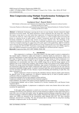 IOSR Journal of Computer Engineering (IOSR-JCE)
e-ISSN: 2278-0661,p-ISSN: 2278-8727, Volume 17, Issue 6, Ver. V (Nov – Dec. 2015), PP 79-85
www.iosrjournals.org
DOI: 10.9790/0661-17657985 www.iosrjournals.org 79 | Page
Data Compression using Multiple Transformation Techniques for
Audio Applications.
Arashpreet Kaur1
, Rajesh Mehra2
1
(M.E Scholar in Electronics and Communication Engineering, National Institute for technical teachers
Training and Research, India)
2
(Associate Professor in Electronics and Communication Engineering, National Institute for Technical Teachers
Training and Research, India)
Abstract: As Multimedia Technology is growing day by day over past decades, therefore demand for digital
information increasing rapidly. This digital information contains multimedia files like image files, audio files
that require a large space so no other option than compression. In Compression high input stream of data is
converted into small size. Data Compression for audio purposes is a field of digital signal processing that
focuses on reducing bit-rate of audio signals to enhance transmission speed and storage capacity of fast
developing multimedia by removing large amount of unnecessary duplicate data. The advantages of the
compression technique are reduction in storage space, bandwidth, transmission power and energy. This paper
is based on transform technology for compression of the audio signal. In this methodology, different transforms
such as Discrete Wavelet Transform (DWT) and Discrete Cosine Transform (DCT) are used. Mean compression
ratio is calculated for DCT & DWT. Performance measures like peak signal-to-noise ratio (PSNR), signal-to-
noise ratio (SNR) & normalized root mean square error (NRMSE) are calculated and then compared.
Keywords: Compression Ratio, DCT, DWT, NRMSE, PSNR, SNR.
I. Introduction
Data compression is a technique in which data content of the input signal to system is compressed so
that original signal is obtained as output and unwanted or undesired signals are removed [1]. Audio is an
electrical representation of sound within the range of human hearing that specifically lies between 20 Hz to 20
kHz range of frequency which is detectable by the human ear. [2]The concept of Audio Compression is to
compress the data in the form of audio so that it occupies less space for storing it. The need for audio
compression is to accommodate more data in the available storage area so that the storage capacity can be
enhanced. Due to less storage space occupancy, large amounts of data can be placed in the available memory.
Therefore less storage room for information inhabitance, large amount of information can be transmitted with
less transmission capacity[4] That implies compressed audio signal can be transmitted over the web with less
transmission bandwidth at higher speeds. As speed is increased, audio files can be transferred and downloaded
over the web faster with higher bit rates. Because of quick downloading and transferring of audio files, time
delay is minimized. [1]
Signals compression is based on removing the redundancy between adjacent samples and/or between
the adjacent cycles. In data compression, it is desired to represent data by as small as possible number of
coefficients within an acceptable loss of visual quality.
Compression techniques has two main categories: lossless and lossy.
Compression methods can be classified into three functional categories:
 Direct Methods: The samples of the signal are directly handled to provide compression.
 Transformation Methods: such as Fourier Transform (FT), Wavelet Transform (WT), and Discrete Cosine
Transform (DCT).
 Parameter Extraction Methods: A preprocessor is employed to extract some features that are later used to
reconstruct the signal.[2],[5]
In this paper audio compression is carried out in two levels. In the first level a transform function
(technique) like Discrete cosine transform, discrete wavelet transform are applied on audio signal which gives a
result with a new set of data with smaller values. By applying transform technique compression ratio for each
transform technique is obtained on different audio samples. Parameters like Signal to noise ratio (SNR), mean
square error (MSE) are measured for the reconstructed audio obtained from DCT, WT these transform
techniques. Second level is encoding. This step will present data in minimal form by using these encoding
techniques. Compression ratios are also calculated.
 