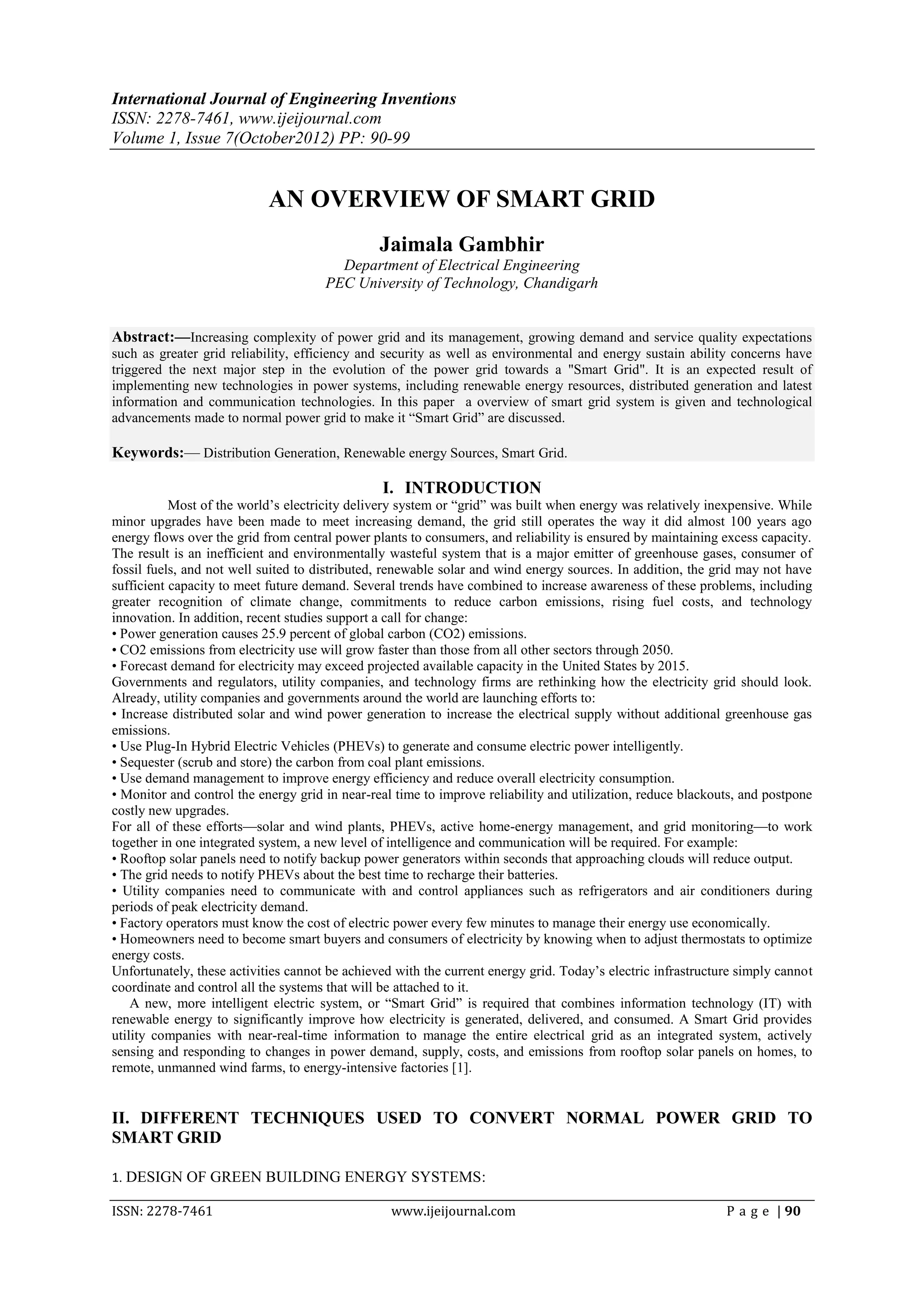 International Journal of Engineering Inventions
ISSN: 2278-7461, www.ijeijournal.com
Volume 1, Issue 7(October2012) PP: 90-99


                            AN OVERVIEW OF SMART GRID
                                                Jaimala Gambhir
                                        Department of Electrical Engineering
                                      PEC University of Technology, Chandigarh


Abstract:––Increasing complexity of power grid and its management, growing demand and service quality expectations
such as greater grid reliability, efficiency and security as well as environmental and energy sustain ability concerns have
triggered the next major step in the evolution of the power grid towards a "Smart Grid". It is an expected result of
implementing new technologies in power systems, including renewable energy resources, distributed generation and latest
information and communication technologies. In this paper a overview of smart grid system is given and technological
advancements made to normal power grid to make it ―Smart Grid‖ are discussed.

Keywords:–– Distribution Generation, Renewable energy Sources, Smart Grid.

                                                I. INTRODUCTION
           Most of the world’s electricity delivery system or ―grid‖ was built when energy was relatively inexpensive. While
minor upgrades have been made to meet increasing demand, the grid still operates the way it did almost 100 years ago
energy flows over the grid from central power plants to consumers, and reliability is ensured by maintaining excess capacity.
The result is an inefficient and environmentally wasteful system that is a major emitter of greenhouse gases, consumer of
fossil fuels, and not well suited to distributed, renewable solar and wind energy sources. In addition, the grid may not have
sufficient capacity to meet future demand. Several trends have combined to increase awareness of these problems, including
greater recognition of climate change, commitments to reduce carbon emissions, rising fuel costs, and technology
innovation. In addition, recent studies support a call for change:
• Power generation causes 25.9 percent of global carbon (CO2) emissions.
• CO2 emissions from electricity use will grow faster than those from all other sectors through 2050.
• Forecast demand for electricity may exceed projected available capacity in the United States by 2015.
Governments and regulators, utility companies, and technology firms are rethinking how the electricity grid should look.
Already, utility companies and governments around the world are launching efforts to:
• Increase distributed solar and wind power generation to increase the electrical supply without additional greenhouse gas
emissions.
• Use Plug-In Hybrid Electric Vehicles (PHEVs) to generate and consume electric power intelligently.
• Sequester (scrub and store) the carbon from coal plant emissions.
• Use demand management to improve energy efficiency and reduce overall electricity consumption.
• Monitor and control the energy grid in near-real time to improve reliability and utilization, reduce blackouts, and postpone
costly new upgrades.
For all of these efforts—solar and wind plants, PHEVs, active home-energy management, and grid monitoring—to work
together in one integrated system, a new level of intelligence and communication will be required. For example:
• Rooftop solar panels need to notify backup power generators within seconds that approaching clouds will reduce output.
• The grid needs to notify PHEVs about the best time to recharge their batteries.
• Utility companies need to communicate with and control appliances such as refrigerators and air conditioners during
periods of peak electricity demand.
• Factory operators must know the cost of electric power every few minutes to manage their energy use economically.
• Homeowners need to become smart buyers and consumers of electricity by knowing when to adjust thermostats to optimize
energy costs.
Unfortunately, these activities cannot be achieved with the current energy grid. Today’s electric infrastructure simply cannot
coordinate and control all the systems that will be attached to it.
    A new, more intelligent electric system, or ―Smart Grid‖ is required that combines information technology (IT) with
renewable energy to significantly improve how electricity is generated, delivered, and consumed. A Smart Grid provides
utility companies with near-real-time information to manage the entire electrical grid as an integrated system, actively
sensing and responding to changes in power demand, supply, costs, and emissions from rooftop solar panels on homes, to
remote, unmanned wind farms, to energy-intensive factories [1].


II. DIFFERENT TECHNIQUES USED TO CONVERT NORMAL POWER GRID TO
SMART GRID

1. DESIGN OF GREEN BUILDING ENERGY SYSTEMS:

ISSN: 2278-7461                                   www.ijeijournal.com                                         P a g e | 90
 