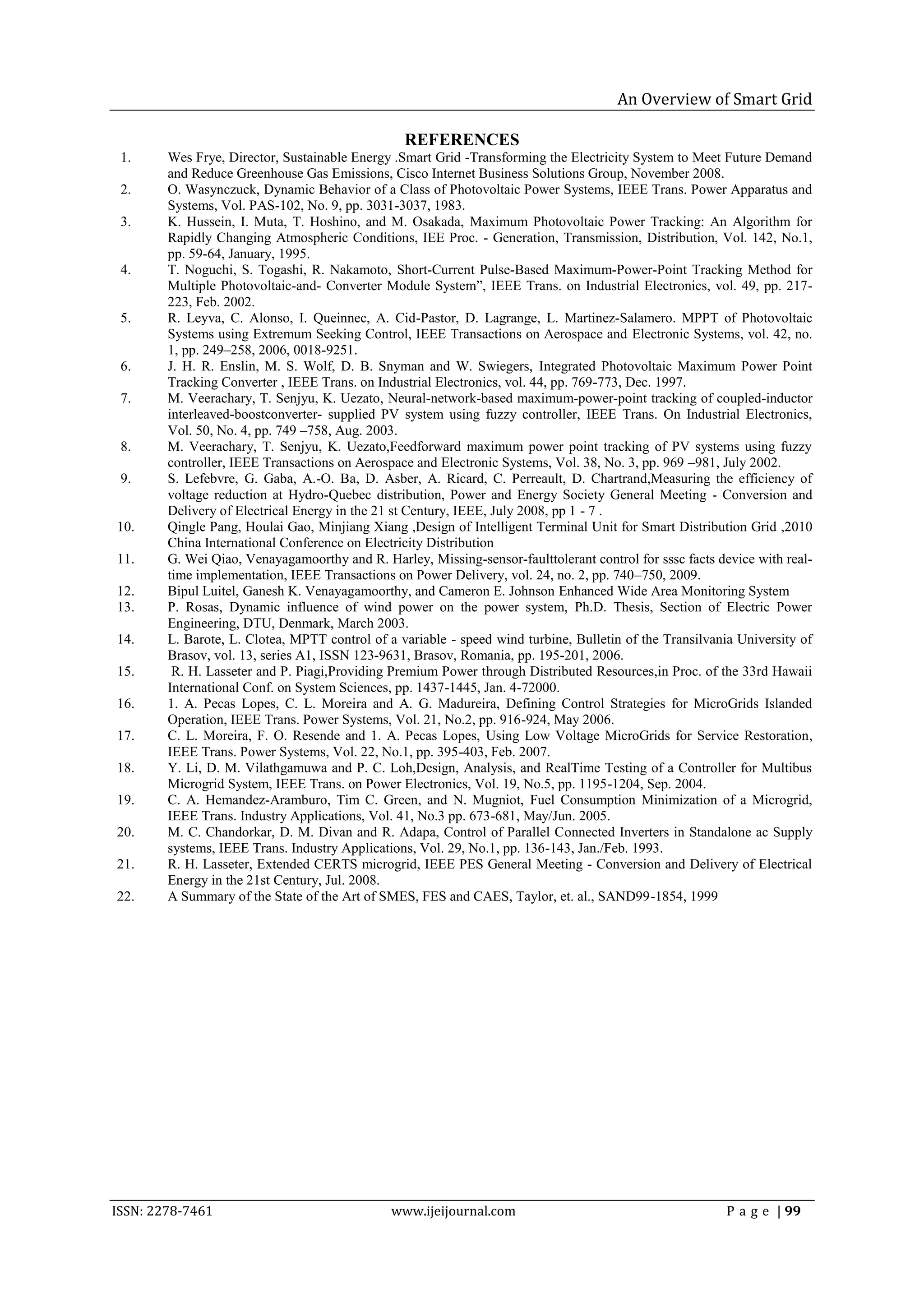 An Overview of Smart Grid

                                                 REFERENCES
 1.     Wes Frye, Director, Sustainable Energy .Smart Grid -Transforming the Electricity System to Meet Future Demand
        and Reduce Greenhouse Gas Emissions, Cisco Internet Business Solutions Group, November 2008.
 2.     O. Wasynczuck, Dynamic Behavior of a Class of Photovoltaic Power Systems, IEEE Trans. Power Apparatus and
        Systems, Vol. PAS-102, No. 9, pp. 3031-3037, 1983.
 3.     K. Hussein, I. Muta, T. Hoshino, and M. Osakada, Maximum Photovoltaic Power Tracking: An Algorithm for
        Rapidly Changing Atmospheric Conditions, IEE Proc. - Generation, Transmission, Distribution, Vol. 142, No.1,
        pp. 59-64, January, 1995.
 4.     T. Noguchi, S. Togashi, R. Nakamoto, Short-Current Pulse-Based Maximum-Power-Point Tracking Method for
        Multiple Photovoltaic-and- Converter Module System‖, IEEE Trans. on Industrial Electronics, vol. 49, pp. 217-
        223, Feb. 2002.
 5.     R. Leyva, C. Alonso, I. Queinnec, A. Cid-Pastor, D. Lagrange, L. Martinez-Salamero. MPPT of Photovoltaic
        Systems using Extremum Seeking Control, IEEE Transactions on Aerospace and Electronic Systems, vol. 42, no.
        1, pp. 249–258, 2006, 0018-9251.
 6.     J. H. R. Enslin, M. S. Wolf, D. B. Snyman and W. Swiegers, Integrated Photovoltaic Maximum Power Point
        Tracking Converter , IEEE Trans. on Industrial Electronics, vol. 44, pp. 769-773, Dec. 1997.
 7.     M. Veerachary, T. Senjyu, K. Uezato, Neural-network-based maximum-power-point tracking of coupled-inductor
        interleaved-boostconverter- supplied PV system using fuzzy controller, IEEE Trans. On Industrial Electronics,
        Vol. 50, No. 4, pp. 749 –758, Aug. 2003.
 8.     M. Veerachary, T. Senjyu, K. Uezato,Feedforward maximum power point tracking of PV systems using fuzzy
        controller, IEEE Transactions on Aerospace and Electronic Systems, Vol. 38, No. 3, pp. 969 –981, July 2002.
 9.     S. Lefebvre, G. Gaba, A.-O. Ba, D. Asber, A. Ricard, C. Perreault, D. Chartrand,Measuring the efficiency of
        voltage reduction at Hydro-Quebec distribution, Power and Energy Society General Meeting - Conversion and
        Delivery of Electrical Energy in the 21 st Century, IEEE, July 2008, pp 1 - 7 .
10.     Qingle Pang, Houlai Gao, Minjiang Xiang ,Design of Intelligent Terminal Unit for Smart Distribution Grid ,2010
        China International Conference on Electricity Distribution
11.     G. Wei Qiao, Venayagamoorthy and R. Harley, Missing-sensor-faulttolerant control for sssc facts device with real-
        time implementation, IEEE Transactions on Power Delivery, vol. 24, no. 2, pp. 740–750, 2009.
12.     Bipul Luitel, Ganesh K. Venayagamoorthy, and Cameron E. Johnson Enhanced Wide Area Monitoring System
13.     P. Rosas, Dynamic influence of wind power on the power system, Ph.D. Thesis, Section of Electric Power
        Engineering, DTU, Denmark, March 2003.
14.     L. Barote, L. Clotea, MPTT control of a variable - speed wind turbine, Bulletin of the Transilvania University of
        Brasov, vol. 13, series A1, ISSN 123-9631, Brasov, Romania, pp. 195-201, 2006.
15.      R. H. Lasseter and P. Piagi,Providing Premium Power through Distributed Resources,in Proc. of the 33rd Hawaii
        International Conf. on System Sciences, pp. 1437-1445, Jan. 4-72000.
16.     1. A. Pecas Lopes, C. L. Moreira and A. G. Madureira, Defining Control Strategies for MicroGrids Islanded
        Operation, IEEE Trans. Power Systems, Vol. 21, No.2, pp. 916-924, May 2006.
17.     C. L. Moreira, F. O. Resende and 1. A. Pecas Lopes, Using Low Voltage MicroGrids for Service Restoration,
        IEEE Trans. Power Systems, Vol. 22, No.1, pp. 395-403, Feb. 2007.
18.     Y. Li, D. M. Vilathgamuwa and P. C. Loh,Design, Analysis, and RealTime Testing of a Controller for Multibus
        Microgrid System, IEEE Trans. on Power Electronics, Vol. 19, No.5, pp. 1195-1204, Sep. 2004.
19.     C. A. Hemandez-Aramburo, Tim C. Green, and N. Mugniot, Fuel Consumption Minimization of a Microgrid,
        IEEE Trans. Industry Applications, Vol. 41, No.3 pp. 673-681, May/Jun. 2005.
20.     M. C. Chandorkar, D. M. Divan and R. Adapa, Control of Parallel Connected Inverters in Standalone ac Supply
        systems, IEEE Trans. Industry Applications, Vol. 29, No.1, pp. 136-143, Jan./Feb. 1993.
21.     R. H. Lasseter, Extended CERTS microgrid, IEEE PES General Meeting - Conversion and Delivery of Electrical
        Energy in the 21st Century, Jul. 2008.
22.     A Summary of the State of the Art of SMES, FES and CAES, Taylor, et. al., SAND99-1854, 1999




ISSN: 2278-7461                                www.ijeijournal.com                                       P a g e | 99
 