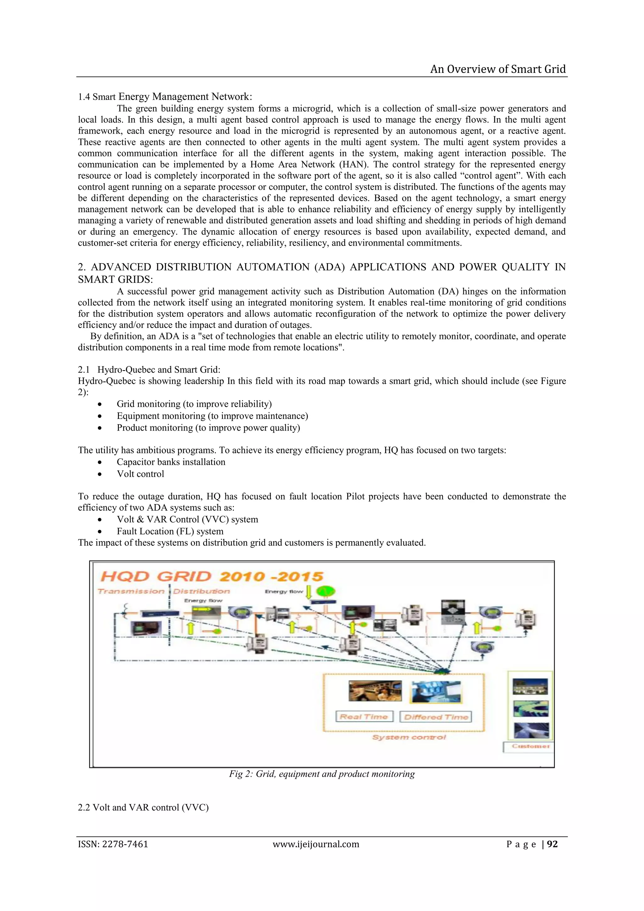 An Overview of Smart Grid

1.4 Smart Energy Management Network:
          The green building energy system forms a microgrid, which is a collection of small-size power generators and
local loads. In this design, a multi agent based control approach is used to manage the energy flows. In the multi agent
framework, each energy resource and load in the microgrid is represented by an autonomous agent, or a reactive agent.
These reactive agents are then connected to other agents in the multi agent system. The multi agent system provides a
common communication interface for all the different agents in the system, making agent interaction possible. The
communication can be implemented by a Home Area Network (HAN). The control strategy for the represented energy
resource or load is completely incorporated in the software port of the agent, so it is also called ―control agent‖. With each
control agent running on a separate processor or computer, the control system is distributed. The functions of the agents may
be different depending on the characteristics of the represented devices. Based on the agent technology, a smart energy
management network can be developed that is able to enhance reliability and efficiency of energy supply by intelligently
managing a variety of renewable and distributed generation assets and load shifting and shedding in periods of high demand
or during an emergency. The dynamic allocation of energy resources is based upon availability, expected demand, and
customer-set criteria for energy efficiency, reliability, resiliency, and environmental commitments.

2. ADVANCED DISTRIBUTION AUTOMATION (ADA) APPLICATIONS AND POWER QUALITY IN
SMART GRIDS:
           A successful power grid management activity such as Distribution Automation (DA) hinges on the information
collected from the network itself using an integrated monitoring system. It enables real-time monitoring of grid conditions
for the distribution system operators and allows automatic reconfiguration of the network to optimize the power delivery
efficiency and/or reduce the impact and duration of outages.
    By definition, an ADA is a "set of technologies that enable an electric utility to remotely monitor, coordinate, and operate
distribution components in a real time mode from remote locations".

2.1 Hydro-Quebec and Smart Grid:
Hydro-Quebec is showing leadership In this field with its road map towards a smart grid, which should include (see Figure
2):
       Grid monitoring (to improve reliability)
       Equipment monitoring (to improve maintenance)
       Product monitoring (to improve power quality)

The utility has ambitious programs. To achieve its energy efficiency program, HQ has focused on two targets:
          Capacitor banks installation
          Volt control

To reduce the outage duration, HQ has focused on fault location Pilot projects have been conducted to demonstrate the
efficiency of two ADA systems such as:
         Volt & VAR Control (VVC) system
         Fault Location (FL) system
The impact of these systems on distribution grid and customers is permanently evaluated.




                                       Fig 2: Grid, equipment and product monitoring


2.2 Volt and VAR control (VVC)


ISSN: 2278-7461                                    www.ijeijournal.com                                          P a g e | 92
 