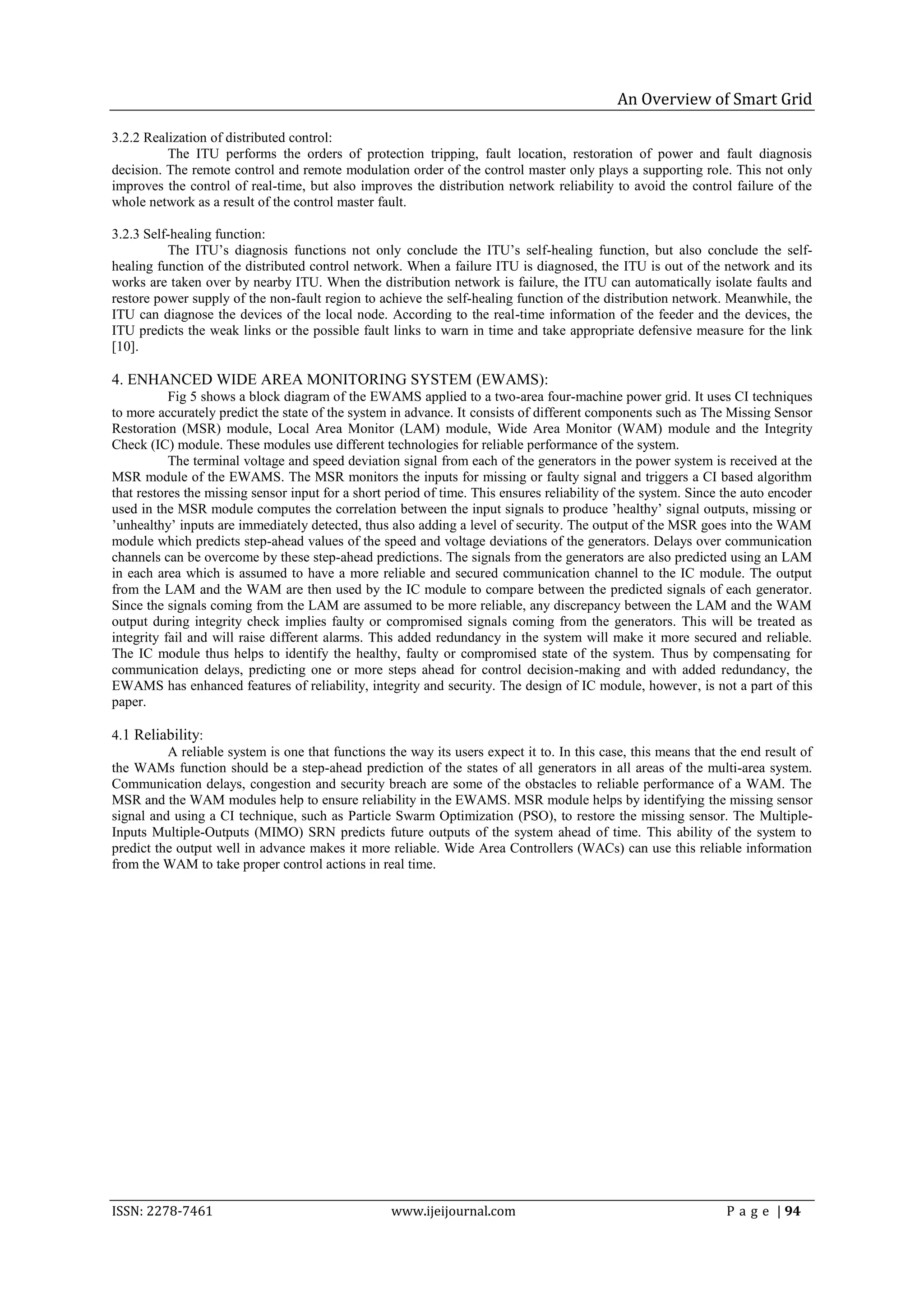 An Overview of Smart Grid

3.2.2 Realization of distributed control:
          The ITU performs the orders of protection tripping, fault location, restoration of power and fault diagnosis
decision. The remote control and remote modulation order of the control master only plays a supporting role. This not only
improves the control of real-time, but also improves the distribution network reliability to avoid the control failure of the
whole network as a result of the control master fault.

3.2.3 Self-healing function:
          The ITU’s diagnosis functions not only conclude the ITU’s self-healing function, but also conclude the self-
healing function of the distributed control network. When a failure ITU is diagnosed, the ITU is out of the network and its
works are taken over by nearby ITU. When the distribution network is failure, the ITU can automatically isolate faults and
restore power supply of the non-fault region to achieve the self-healing function of the distribution network. Meanwhile, the
ITU can diagnose the devices of the local node. According to the real-time information of the feeder and the devices, the
ITU predicts the weak links or the possible fault links to warn in time and take appropriate defensive measure for the link
[10].

4. ENHANCED WIDE AREA MONITORING SYSTEM (EWAMS):
           Fig 5 shows a block diagram of the EWAMS applied to a two-area four-machine power grid. It uses CI techniques
to more accurately predict the state of the system in advance. It consists of different components such as The Missing Sensor
Restoration (MSR) module, Local Area Monitor (LAM) module, Wide Area Monitor (WAM) module and the Integrity
Check (IC) module. These modules use different technologies for reliable performance of the system.
           The terminal voltage and speed deviation signal from each of the generators in the power system is received at the
MSR module of the EWAMS. The MSR monitors the inputs for missing or faulty signal and triggers a CI based algorithm
that restores the missing sensor input for a short period of time. This ensures reliability of the system. Since the auto encoder
used in the MSR module computes the correlation between the input signals to produce ’healthy’ signal outputs, missing or
’unhealthy’ inputs are immediately detected, thus also adding a level of security. The output of the MSR goes into the WAM
module which predicts step-ahead values of the speed and voltage deviations of the generators. Delays over communication
channels can be overcome by these step-ahead predictions. The signals from the generators are also predicted using an LAM
in each area which is assumed to have a more reliable and secured communication channel to the IC module. The output
from the LAM and the WAM are then used by the IC module to compare between the predicted signals of each generator.
Since the signals coming from the LAM are assumed to be more reliable, any discrepancy between the LAM and the WAM
output during integrity check implies faulty or compromised signals coming from the generators. This will be treated as
integrity fail and will raise different alarms. This added redundancy in the system will make it more secured and reliable.
The IC module thus helps to identify the healthy, faulty or compromised state of the system. Thus by compensating for
communication delays, predicting one or more steps ahead for control decision-making and with added redundancy, the
EWAMS has enhanced features of reliability, integrity and security. The design of IC module, however, is not a part of this
paper.

4.1 Reliability:
          A reliable system is one that functions the way its users expect it to. In this case, this means that the end result of
the WAMs function should be a step-ahead prediction of the states of all generators in all areas of the multi-area system.
Communication delays, congestion and security breach are some of the obstacles to reliable performance of a WAM. The
MSR and the WAM modules help to ensure reliability in the EWAMS. MSR module helps by identifying the missing sensor
signal and using a CI technique, such as Particle Swarm Optimization (PSO), to restore the missing sensor. The Multiple-
Inputs Multiple-Outputs (MIMO) SRN predicts future outputs of the system ahead of time. This ability of the system to
predict the output well in advance makes it more reliable. Wide Area Controllers (WACs) can use this reliable information
from the WAM to take proper control actions in real time.




ISSN: 2278-7461                                    www.ijeijournal.com                                           P a g e | 94
 
