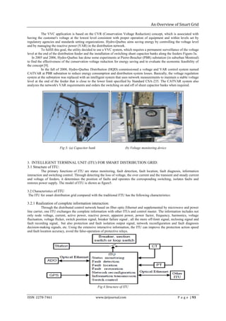 An Overview of Smart Grid

           The VVC application is based on the CVR (Conservation Voltage Reduction) concept, which is associated with
having the customer's voltage at the lowest level consistent with proper operation of equipment and within levels set by
regulatory agencies and standards setting organizations. Hydro-Quebec aims saving energy by controlling the voltage level
and by managing the reactive power (VAR) in the distribution network.
           To fulfill this goal, the utility decided to use a VVC system, which requires a permanent surveillance of the voltage
level at the end of the distribution feeder and the installation of switching shunt capacitor banks along the feeders Figure-3a.
    In 2005 and 2006, Hydro-Quebec has done some experiments at Pierre-Boucher (PBR) substation (in suburban Montreal)
to find the effectiveness of the conservation voltage reduction for energy saving and to evaluate the economic feasibility of
the concept [9].
           In the fall of 2008, Hydro-Quebec Distribution (HQD) commissioned a voltage and VAR control system named
CATVAR at PBR substation to reduce energy consumption and distribution system losses. Basically, the voltage regulation
system at the substation was replaced with an intelligent system that uses network measurements to maintain a stable voltage
level at the end of the feeder that is close to the lower limit specified by Standard CSA-235. The CATVAR system also
analyzes the network's VAR requirements and orders the switching on and off of shunt capacitor banks when required.




                        Fig 3: (a) Capacitor bank                         (b) Voltage monitoring device



3. INTELLIGENT TERMINAL UNIT (ITU) FOR SMART DISTRIBUTION GRID:
3.1 Structure of ITU:
          The primary functions of ITU are status monitoring, fault detection, fault location, fault diagnosis, information
interaction and switching control. Through detecting the loss of voltage, the over current and the transient and steady current
and voltage of feeders, it determines the position of faults and operates the corresponding switching, isolates faults and
restores power supply. The model of ITU is shown as figure5.

3.2 Characteristics of ITU
 The ITU for smart distribution grid compared with the traditional FTU has the following characteristics:

3.2.1 Realization of complete information interaction:
           Through the distributed control network based on fiber optic Ethernet and supplemented by microwave and power
line carrier, one ITU exchanges the complete information with other ITUs and control master. The information includes not
only node voltage, current, active power, reactive power, apparent power, power factor, frequency, harmonics, voltage
fluctuation, voltage flicker, switch position signal, breaker failure signal , all the more off-limit signal, reclosing signal and
fault recording signal, but also protection and fault isolation output signal, network reconfiguration and fault diagnosis
decision-making signals, etc. Using the extensive interactive information, the ITU can improve the protection action speed
and fault location accuracy, avoid the false-operation of protective relays.




                                                     Fig 4 Structure of ITU


ISSN: 2278-7461                                     www.ijeijournal.com                                           P a g e | 93
 
