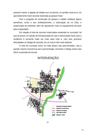 possível manter a ligação da cidade com os bairros, no sentido norte-sul e um
aproveitamento maior da área reservada ao parque linear.
Com a proposta de construção do parque a cidade receberá alguns
benefícios, como o seu embelezamento, a valorização do rio Cais, a
preservação do ambiente, além de representar mais um equipamento de lazer
para a população.
Em relação à frota de veículos motorizados existentes no município, há
que se prever um estudo de hierarquização de vias e estruturação física, pois a
tendência é aumentar cada vez mais essa frota e, com isso, provocar
dificuldades no tráfego de veículos, em um futuro não muito distante.
A área do município como um todo possui vias pavimentadas, mas a
grande maioria encontra-se sem pavimentação, tornando o tráfego ainda mais
difícil no período de chuvas.

18

118

 