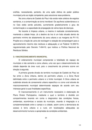 orelhão, necessitando, portanto, de uma ação efetiva do poder público
municipal junto ao órgão competente, para solucionar esse problema.
Na zona urbana de Castelo do Piauí não existe rede coletora de esgotos
sanitários, e a contaminação se torna inevitável. Os aquíferos subterrâneos e o
rio Cais estão sendo poluídos, aumentando gradativamente o grau de
contaminação e a capacidade de propagação de vários tipos de doenças.
No tocante à limpeza urbana, a mesma é realizada constantemente,
mantendo a cidade limpa. Já o destino do lixo é um lixão situado dentro do
perímetro mínimo de afastamento da zona urbana e as margens da PI-115.
Propõe-se a criação de usina de reciclagem e estação de compostagem para o
aproveitamento máximo dos resíduos e adequação a Lei Federal 12.305/10,
regulamentada pelo Decreto 7.404/10, que instituiu a Política Nacional de
Resíduos Sólidos.
2.1 MACROZONEAMENTO MUNICIPAL
O ordenamento municipal compreende a totalidade do espaço do
município e não somente a zona urbana, uma vez que o desenvolvimento da
cidade depende da área rural, pois o crescimento da primeira ocorre em
direção à segunda.
A primeira grande divisão do território municipal de Castelo do Piauí se
faz entre a Zona Urbana, dentro do perímetro urbano, e a Zona Rural
delimitada entre o perímetro urbano e o limite municipal. A Zona urbana se
subdivide através de zoneamento urbano específico e a zona rural através do
macrozoneamento municipal determinando espaços de acordo com seu
interesse geral e suas finalidades específicas.
O macrozoneamento é um instrumento necessário à elaboração do
Plano Diretor Participativo, mediante o qual o território é dividido em
compartimentos levando em conta o diagnostico das condições físicas,
ambientais, econômicas e sociais do município, visando à integração e a
complementaridade entre o campo e a cidade, assim como a democracia do
acesso

à

terra

urbana

e

a

rural,

em

localizações

adequadas

ao

desenvolvimento humano e apropriadas às condições ambientais.

20

120

 