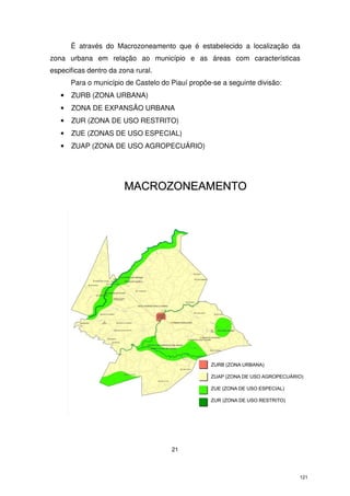 É através do Macrozoneamento que é estabelecido a localização da
zona urbana em relação ao município e as áreas com características
especificas dentro da zona rural.
Para o município de Castelo do Piauí propõe-se a seguinte divisão:
•

ZURB (ZONA URBANA)

•

ZONA DE EXPANSÃO URBANA

•

ZUR (ZONA DE USO RESTRITO)

•

ZUE (ZONAS DE USO ESPECIAL)

•

ZUAP (ZONA DE USO AGROPECUÁRIO)

21

121

 
