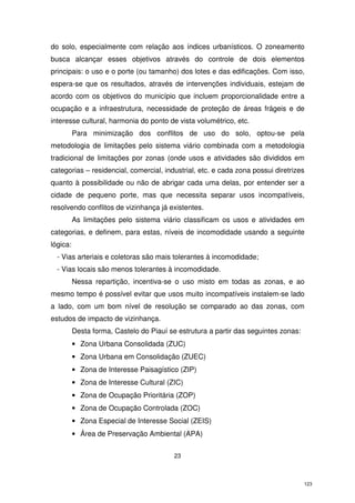 do solo, especialmente com relação aos índices urbanísticos. O zoneamento
busca alcançar esses objetivos através do controle de dois elementos
principais: o uso e o porte (ou tamanho) dos lotes e das edificações. Com isso,
espera-se que os resultados, através de intervenções individuais, estejam de
acordo com os objetivos do município que incluem proporcionalidade entre a
ocupação e a infraestrutura, necessidade de proteção de áreas frágeis e de
interesse cultural, harmonia do ponto de vista volumétrico, etc.
Para minimização dos conflitos de uso do solo, optou-se pela
metodologia de limitações pelo sistema viário combinada com a metodologia
tradicional de limitações por zonas (onde usos e atividades são divididos em
categorias – residencial, comercial, industrial, etc. e cada zona possui diretrizes
quanto à possibilidade ou não de abrigar cada uma delas, por entender ser a
cidade de pequeno porte, mas que necessita separar usos incompatíveis,
resolvendo conflitos de vizinhança já existentes.
As limitações pelo sistema viário classificam os usos e atividades em
categorias, e definem, para estas, níveis de incomodidade usando a seguinte
lógica:
- Vias arteriais e coletoras são mais tolerantes à incomodidade;
- Vias locais são menos tolerantes à incomodidade.
Nessa repartição, incentiva-se o uso misto em todas as zonas, e ao
mesmo tempo é possível evitar que usos muito incompatíveis instalem-se lado
a lado, com um bom nível de resolução se comparado ao das zonas, com
estudos de impacto de vizinhança.
Desta forma, Castelo do Piauí se estrutura a partir das seguintes zonas:
• Zona Urbana Consolidada (ZUC)
• Zona Urbana em Consolidação (ZUEC)
• Zona de Interesse Paisagístico (ZIP)
• Zona de Interesse Cultural (ZIC)
• Zona de Ocupação Prioritária (ZOP)
• Zona de Ocupação Controlada (ZOC)
• Zona Especial de Interesse Social (ZEIS)
• Área de Preservação Ambiental (APA)
23

123

 
