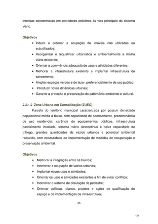 intensas concentradas em corredores próximos às vias principais do sistema
viário.
Objetivos
• Induzir e ordenar a ocupação de imóveis não utilizados ou
subutilizados;
• Reorganizar e requalificar urbanística e ambientalmente a malha
viária existente;
• Orientar a convivência adequada de usos e atividades diferentes;
• Melhorar a infraestrutura existente e implantar infraestrutura de
saneamento;
• Ampliar espaços verdes e de lazer, preferencialmente de uso publico;
•

Introduzir novas dinâmicas urbanas;

• Garantir a proteção e preservação do patrimônio ambiental e cultural.
2.2.1.2 Zona Urbana em Consolidação (ZUEC)
Parcela do território municipal caracterizada por possuir densidade
populacional média a baixa, com capacidade de adensamento, predominância
de uso residencial, carência de equipamentos públicos, infraestrutura
parcialmente instalada, sistema viário descontinuo e baixa capacidade de
tráfego, grandes quantidades de vazios urbanos e potencial ambiental
reduzido, com necessidade de implementação de medidas de recuperação e
preservação ambiental.
Objetivos
•

Melhorar a integração entre os bairros;

•

Incentivar a ocupação de vazios urbanos;

•

Implantar novos usos e atividades;

•

Orientar os usos e atividades existentes a fim de evitar conflitos;

•

Incentivar o sistema de circulação de pedestre;

•

Orientar políticas, planos, projetos e ações de qualificação do
espaço e de implementação de infraestrutura;
25

125

 