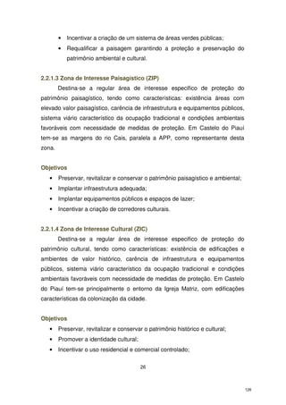•

Incentivar a criação de um sistema de áreas verdes públicas;

•

Requalificar a paisagem garantindo a proteção e preservação do
patrimônio ambiental e cultural.

2.2.1.3 Zona de Interesse Paisagístico (ZIP)
Destina-se a regular área de interesse especifico de proteção do
patrimônio paisagístico, tendo como características: existência áreas com
elevado valor paisagístico, carência de infraestrutura e equipamentos públicos,
sistema viário característico da ocupação tradicional e condições ambientais
favoráveis com necessidade de medidas de proteção. Em Castelo do Piauí
tem-se as margens do rio Cais, paralela a APP, como representante desta
zona.
Objetivos
•

Preservar, revitalizar e conservar o patrimônio paisagístico e ambiental;

•

Implantar infraestrutura adequada;

•

Implantar equipamentos públicos e espaços de lazer;

•

Incentivar a criação de corredores culturais.

2.2.1.4 Zona de Interesse Cultural (ZIC)
Destina-se a regular área de interesse especifico de proteção do
patrimônio cultural, tendo como características: existência de edificações e
ambientes de valor histórico, carência de infraestrutura e equipamentos
públicos, sistema viário característico da ocupação tradicional e condições
ambientais favoráveis com necessidade de medidas de proteção. Em Castelo
do Piauí tem-se principalmente o entorno da Igreja Matriz, com edificações
características da colonização da cidade.
Objetivos
•

Preservar, revitalizar e conservar o patrimônio histórico e cultural;

•

Promover a identidade cultural;

•

Incentivar o uso residencial e comercial controlado;
26

126

 