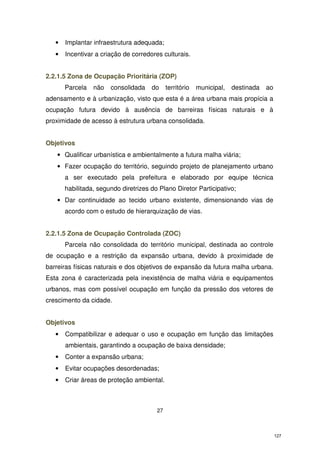 •

Implantar infraestrutura adequada;

•

Incentivar a criação de corredores culturais.

2.2.1.5 Zona de Ocupação Prioritária (ZOP)
Parcela

não

consolidada

do

território

municipal,

destinada

ao

adensamento e à urbanização, visto que esta é a área urbana mais propícia a
ocupação futura devido à ausência de barreiras físicas naturais e à
proximidade de acesso à estrutura urbana consolidada.
Objetivos
• Qualificar urbanística e ambientalmente a futura malha viária;
• Fazer ocupação do território, seguindo projeto de planejamento urbano
a ser executado pela prefeitura e elaborado por equipe técnica
habilitada, segundo diretrizes do Plano Diretor Participativo;
• Dar continuidade ao tecido urbano existente, dimensionando vias de
acordo com o estudo de hierarquização de vias.
2.2.1.5 Zona de Ocupação Controlada (ZOC)
Parcela não consolidada do território municipal, destinada ao controle
de ocupação e a restrição da expansão urbana, devido à proximidade de
barreiras físicas naturais e dos objetivos de expansão da futura malha urbana.
Esta zona é caracterizada pela inexistência de malha viária e equipamentos
urbanos, mas com possível ocupação em função da pressão dos vetores de
crescimento da cidade.
Objetivos
•

Compatibilizar e adequar o uso e ocupação em função das limitações
ambientais, garantindo a ocupação de baixa densidade;

•

Conter a expansão urbana;

•

Evitar ocupações desordenadas;

•

Criar áreas de proteção ambiental.

27

127

 