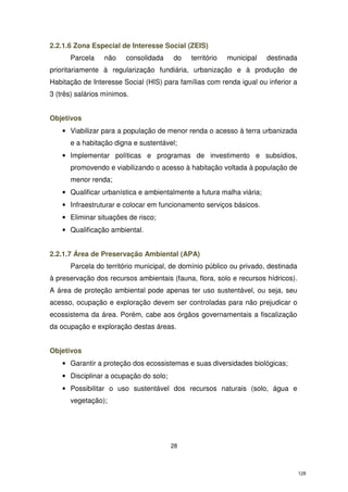 2.2.1.6 Zona Especial de Interesse Social (ZEIS)
Parcela

não

consolidada

do

território

municipal

destinada

prioritariamente à regularização fundiária, urbanização e à produção de
Habitação de Interesse Social (HIS) para famílias com renda igual ou inferior a
3 (três) salários mínimos.
Objetivos
• Viabilizar para a população de menor renda o acesso à terra urbanizada
e a habitação digna e sustentável;
• Implementar políticas e programas de investimento e subsídios,
promovendo e viabilizando o acesso à habitação voltada à população de
menor renda;
• Qualificar urbanística e ambientalmente a futura malha viária;
• Infraestruturar e colocar em funcionamento serviços básicos.
• Eliminar situações de risco;
• Qualificação ambiental.
2.2.1.7 Área de Preservação Ambiental (APA)
Parcela do território municipal, de domínio público ou privado, destinada
à preservação dos recursos ambientais (fauna, flora, solo e recursos hídricos).
A área de proteção ambiental pode apenas ter uso sustentável, ou seja, seu
acesso, ocupação e exploração devem ser controladas para não prejudicar o
ecossistema da área. Porém, cabe aos órgãos governamentais a fiscalização
da ocupação e exploração destas áreas.
Objetivos
• Garantir a proteção dos ecossistemas e suas diversidades biológicas;
• Disciplinar a ocupação do solo;
• Possibilitar o uso sustentável dos recursos naturais (solo, água e
vegetação);

28

128

 