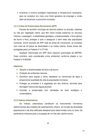 • Incentivar o turismo ecológico implantando a infraestrutura necessária,
para se constituir em mais uma fonte geradora de emprego e renda
além de dinamizar a economia municipal.
2.2.1.8 Área de Preservação Permanente (APP)
Parcela do território municipal de domínio público ou privado, cobertas
ou não por vegetação nativa, que têm como função preservar os recursos
hídricos, a paisagem, a estabilidade geológica, a biodiversidade, o fluxo gênico
de fauna e flora, proteger o solo e assegurar o bem estar das populações
humanas. Como exemplo de APP está às áreas de mananciais, as encostas
com mais de 45 graus de declividade e as matas ciliares. Essas áreas são
protegidas pela Lei Federal nº 4.771/65.
Qualquer intervenção em APP deve requerer autorização do DEPRN.
Caso contrário, será considerado crime ambiental, conforme dispõe a Lei
Federal nº 9.605/98.
Objetivos
•

Garantir a biodiversidade da flora e da fauna;

•

Proteção de ambientes naturais;

•

Contribuir para regular o clima, abastecer os mananciais de água e
proporcionar qualidade de vida às populações humanas.

•

Proteger as encostas e a vegetação em seu entorno, servindo para
drenagem natural das águas pluviais;

•

Conciliar a preservação com atividades de lazer ecológico e
contemplativo.

2.2.2 Índices Urbanisticos
Os índices, urbanísticos constituem os instrumentos normativos
determinantes dos modelos de assentamento urbano, em função da densidade
populacional e da área edificada desejável para determinada zona ou área. Os
parâmetros indutores para a ocupação de um lote são, dentre outros:

29

129

 