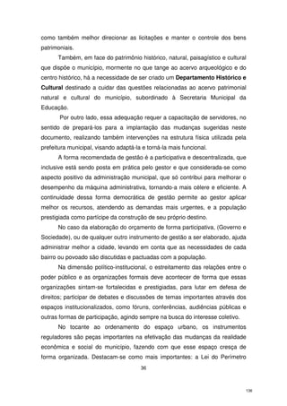 como também melhor direcionar as licitações e manter o controle dos bens
patrimoniais.
Também, em face do patrimônio histórico, natural, paisagístico e cultural
que dispõe o município, mormente no que tange ao acervo arqueológico e do
centro histórico, há a necessidade de ser criado um Departamento Histórico e
Cultural destinado a cuidar das questões relacionadas ao acervo patrimonial
natural e cultural do município, subordinado à Secretaria Municipal da
Educação.
Por outro lado, essa adequação requer a capacitação de servidores, no
sentido de prepará-los para a implantação das mudanças sugeridas neste
documento, realizando também intervenções na estrutura física utilizada pela
prefeitura municipal, visando adaptá-la e torná-la mais funcional.
A forma recomendada de gestão é a participativa e descentralizada, que
inclusive está sendo posta em prática pelo gestor e que considerada-se como
aspecto positivo da administração municipal, que só contribui para melhorar o
desempenho da máquina administrativa, tornando-a mais célere e eficiente. A
continuidade dessa forma democrática de gestão permite ao gestor aplicar
melhor os recursos, atendendo as demandas mais urgentes, e a população
prestigiada como partícipe da construção de seu próprio destino.
No caso da elaboração do orçamento de forma participativa, (Governo e
Sociedade), ou de qualquer outro instrumento de gestão a ser elaborado, ajuda
administrar melhor a cidade, levando em conta que as necessidades de cada
bairro ou povoado são discutidas e pactuadas com a população.
Na dimensão político-institucional, o estreitamento das relações entre o
poder público e as organizações formais deve acontecer de forma que essas
organizações sintam-se fortalecidas e prestigiadas, para lutar em defesa de
direitos; participar de debates e discussões de temas importantes através dos
espaços institucionalizados, como fóruns, conferências, audiências públicas e
outras formas de participação, agindo sempre na busca do interesse coletivo.
No tocante ao ordenamento do espaço urbano, os instrumentos
reguladores são peças importantes na efetivação das mudanças da realidade
econômica e social do município, fazendo com que esse espaço cresça de
forma organizada. Destacam-se como mais importantes: a Lei do Perímetro
36

136

 